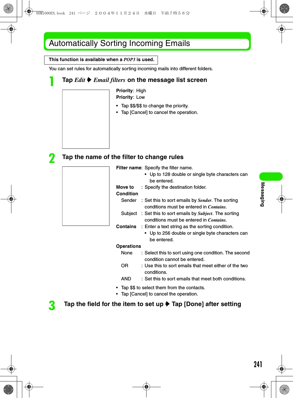 241MessagingAutomatically Sorting Incoming EmailsYou can set rules for automatically sorting incoming mails into different folders.aTap Edit y Email filters on the message list screenbTap the name of the filter to change rulesc Tap the field for the item to set up y Tap [Done] after settingPriority: HighPriority:Low• Tap $$/$$ to change the priority. • Tap [Cancel] to cancel the operation. Filter name: Specify the filter name.• Up to 128 double or single byte characters can be entered.Move to : Specify the destination folder.ConditionSender : Set this to sort emails by Sender. The sorting conditions must be entered in Contains.Subject : Set this to sort emails by Subject. The sorting conditions must be entered in Contains.Contains : Enter a text string as the sorting condition.• Up to 256 double or single byte characters can be entered.OperationsNone : Select this to sort using one condition. The second condition cannot be entered.OR : Use this to sort emails that meet either of the two conditions.AND : Set this to sort emails that meet both conditions.• Tap $$ to select them from the contacts. • Tap [Cancel] to cancel the operation.This function is available when a POP3 is used.00M1000EN.book  241 ページ  ２００４年１１月２４日　水曜日　午前７時５６分