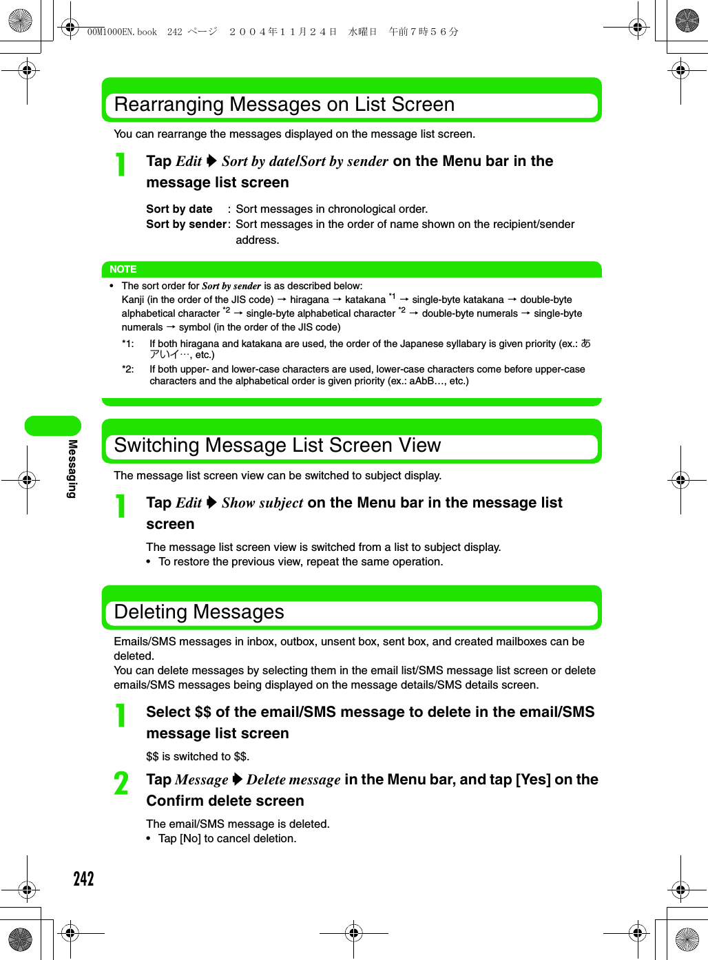 242MessagingRearranging Messages on List ScreenYou can rearrange the messages displayed on the message list screen.aTap Edit y Sort by date/Sort by sender on the Menu bar in the message list screenNOTE• The sort order for Sort by sender is as described below:Kanji (in the order of the JIS code) 3 hiragana 3 katakana *1 3 single-byte katakana 3 double-byte alphabetical character *2 3 single-byte alphabetical character *2 3 double-byte numerals 3 single-byte numerals 3 symbol (in the order of the JIS code)Switching Message List Screen ViewThe message list screen view can be switched to subject display.aTap Edit y Show subject on the Menu bar in the message list screenThe message list screen view is switched from a list to subject display.• To restore the previous view, repeat the same operation.Deleting MessagesEmails/SMS messages in inbox, outbox, unsent box, sent box, and created mailboxes can be deleted.You can delete messages by selecting them in the email list/SMS message list screen or delete emails/SMS messages being displayed on the message details/SMS details screen.aSelect $$ of the email/SMS message to delete in the email/SMS message list screen$$ is switched to $$.bTap Message y Delete message in the Menu bar, and tap [Yes] on the Confirm delete screenThe email/SMS message is deleted.• Tap [No] to cancel deletion.Sort by date : Sort messages in chronological order.Sort by sender: Sort messages in the order of name shown on the recipient/sender address.*1: If both hiragana and katakana are used, the order of the Japanese syllabary is given priority (ex.: あアいイ…, etc.)*2: If both upper- and lower-case characters are used, lower-case characters come before upper-case characters and the alphabetical order is given priority (ex.: aAbB…, etc.)00M1000EN.book  242 ページ  ２００４年１１月２４日　水曜日　午前７時５６分