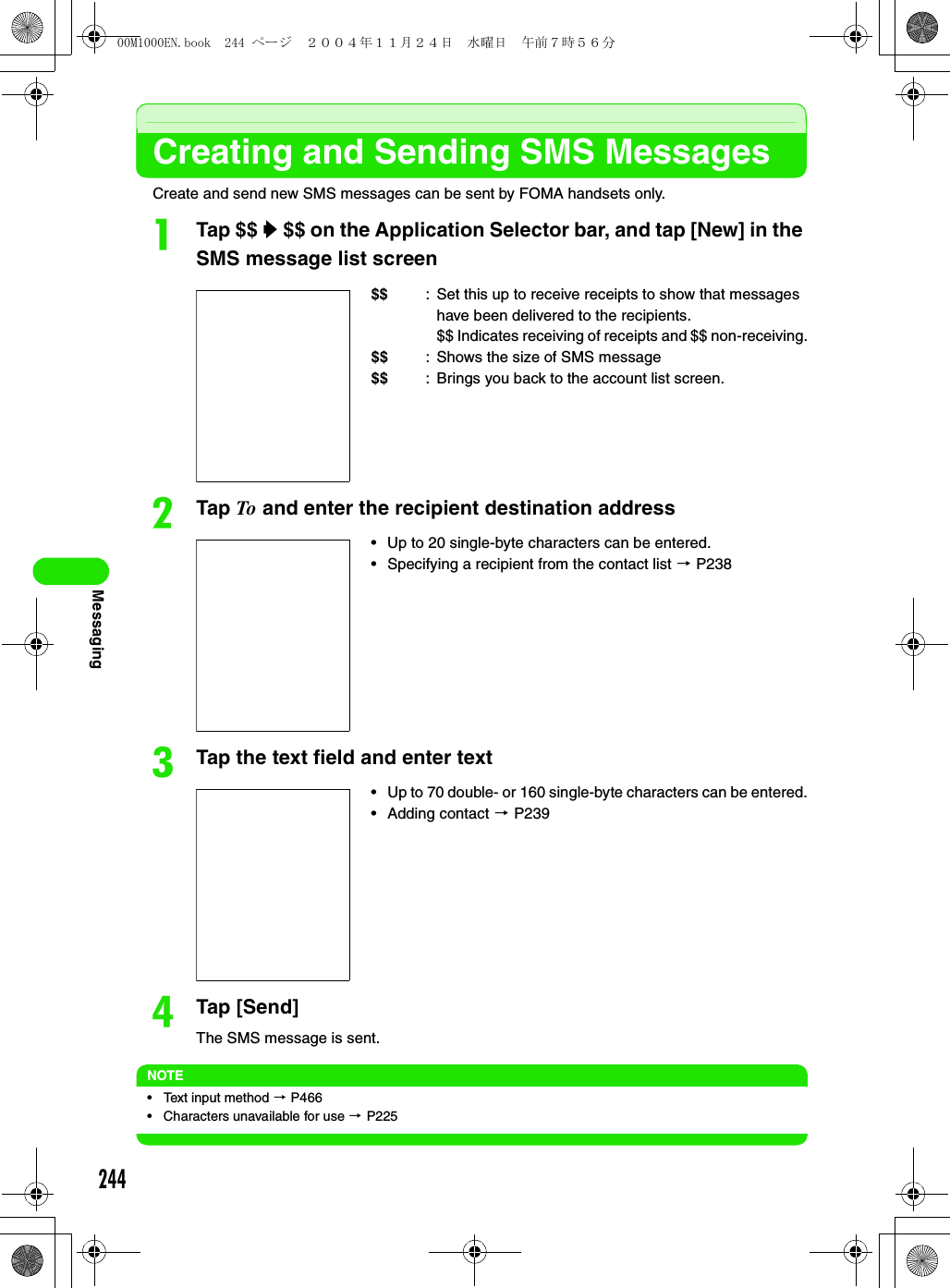 244MessagingCreating and Sending SMS MessagesCreate and send new SMS messages can be sent by FOMA handsets only.aTap $$ y $$ on the Application Selector bar, and tap [New] in the SMS message list screenbTap To and enter the recipient destination addresscTap the text field and enter textdTap [Send]The SMS message is sent.NOTE• Text input method 3 P466• Characters unavailable for use 3 P225$$ : Set this up to receive receipts to show that messages have been delivered to the recipients. $$ Indicates receiving of receipts and $$ non-receiving.$$ : Shows the size of SMS message$$ : Brings you back to the account list screen. • Up to 20 single-byte characters can be entered. • Specifying a recipient from the contact list 3 P238• Up to 70 double- or 160 single-byte characters can be entered.• Adding contact 3 P23900M1000EN.book  244 ページ  ２００４年１１月２４日　水曜日　午前７時５６分