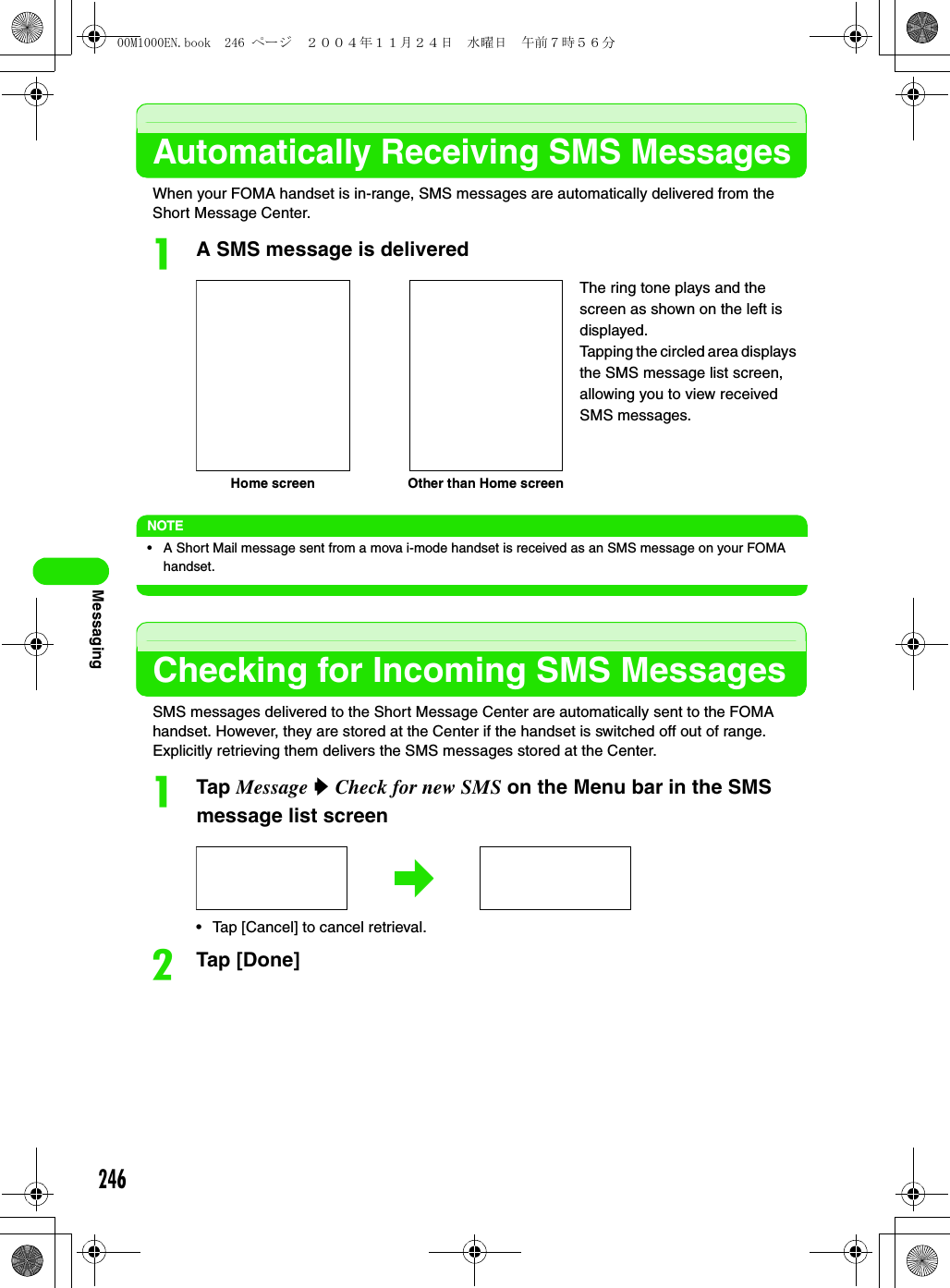 246MessagingAutomatically Receiving SMS MessagesWhen your FOMA handset is in-range, SMS messages are automatically delivered from the Short Message Center.aA SMS message is deliveredNOTE• A Short Mail message sent from a mova i-mode handset is received as an SMS message on your FOMA handset.Checking for Incoming SMS MessagesSMS messages delivered to the Short Message Center are automatically sent to the FOMA handset. However, they are stored at the Center if the handset is switched off out of range. Explicitly retrieving them delivers the SMS messages stored at the Center.aTap Message y Check for new SMS on the Menu bar in the SMS message list screen• Tap [Cancel] to cancel retrieval. bTap [Done]Home screen Other than Home screenThe ring tone plays and the screen as shown on the left is displayed.Tapping the circled area displays the SMS message list screen, allowing you to view received SMS messages.00M1000EN.book  246 ページ  ２００４年１１月２４日　水曜日　午前７時５６分