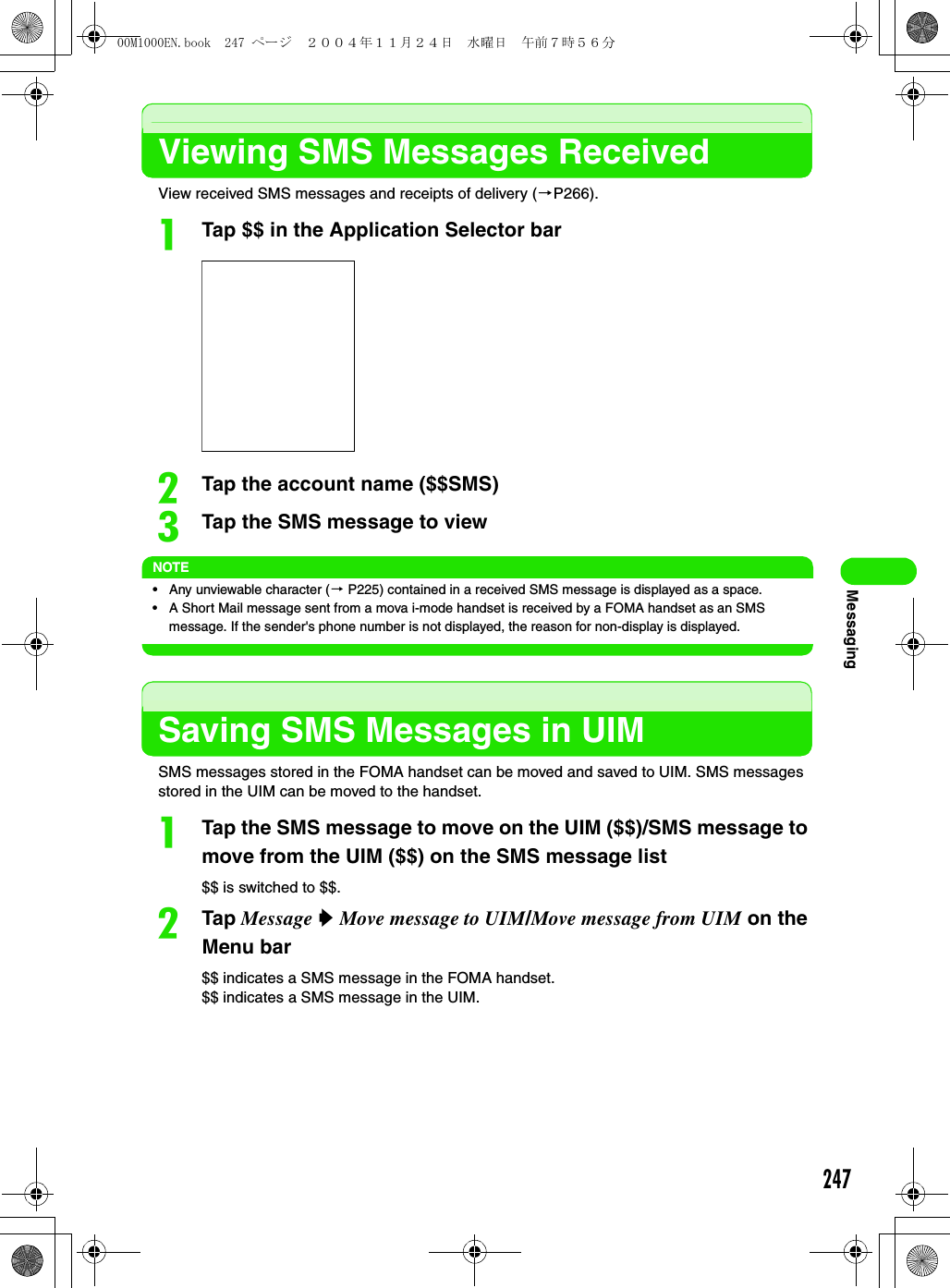 247MessagingViewing SMS Messages ReceivedView received SMS messages and receipts of delivery (3P266).aTap $$ in the Application Selector barbTap the account name ($$SMS)cTap the SMS message to viewNOTE• Any unviewable character (3 P225) contained in a received SMS message is displayed as a space.• A Short Mail message sent from a mova i-mode handset is received by a FOMA handset as an SMS message. If the sender&apos;s phone number is not displayed, the reason for non-display is displayed.Saving SMS Messages in UIMSMS messages stored in the FOMA handset can be moved and saved to UIM. SMS messages stored in the UIM can be moved to the handset. aTap the SMS message to move on the UIM ($$)/SMS message to move from the UIM ($$) on the SMS message list$$ is switched to $$.bTap Message y Move message to UIM/Move message from UIM on the Menu bar$$ indicates a SMS message in the FOMA handset.$$ indicates a SMS message in the UIM.00M1000EN.book  247 ページ  ２００４年１１月２４日　水曜日　午前７時５６分