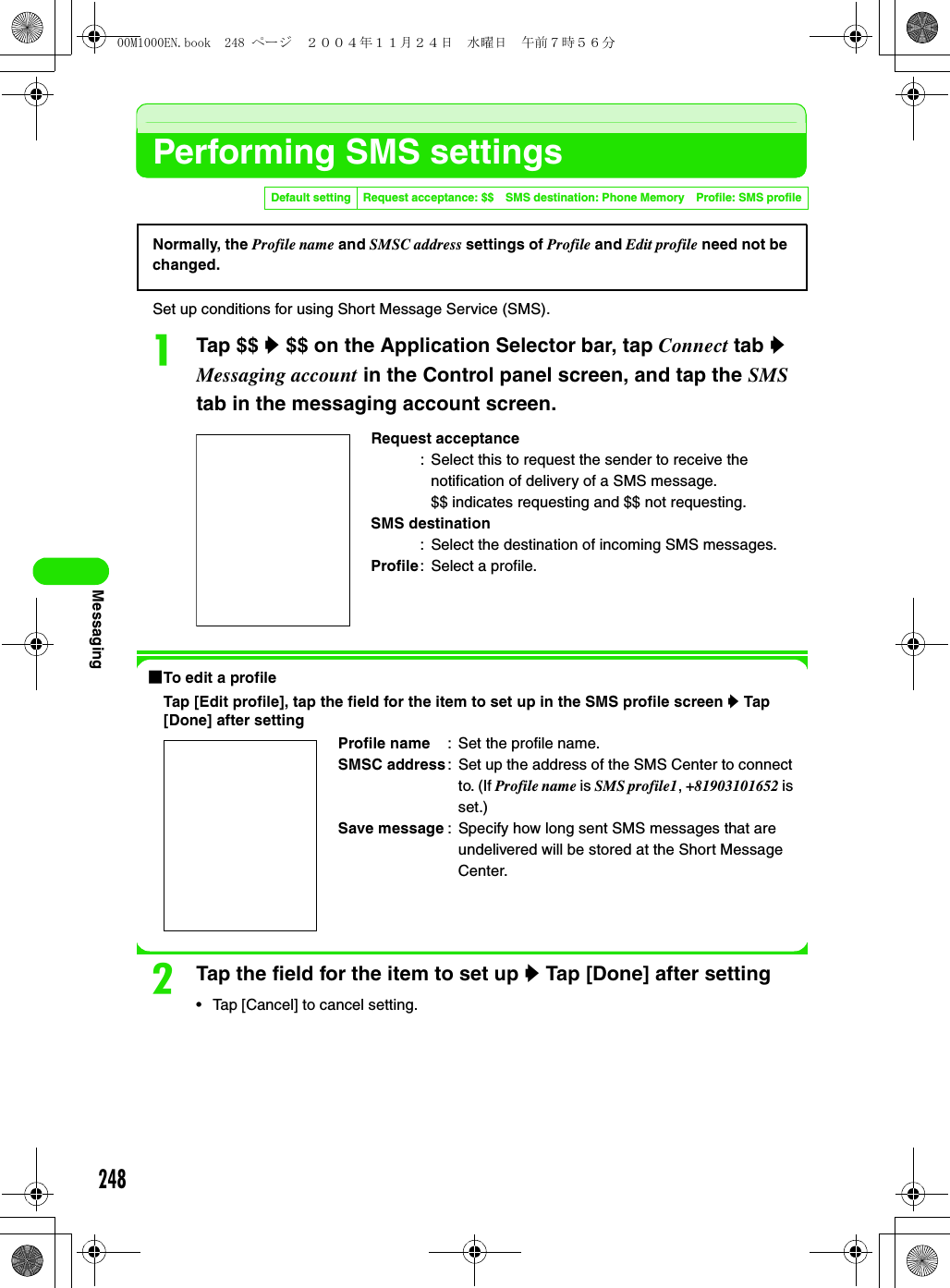 248MessagingPerforming SMS settingsSet up conditions for using Short Message Service (SMS).aTap $$ y $$ on the Application Selector bar, tap Connect tab y Messaging account in the Control panel screen, and tap the SMS tab in the messaging account screen.1To edit a profileTap [Edit profile], tap the field for the item to set up in the SMS profile screen y Tap [Done] after settingbTap the field for the item to set up y Tap [Done] after setting• Tap [Cancel] to cancel setting.Default setting Request acceptance: $$ SMS destination: Phone Memory Profile: SMS profileRequest acceptance: Select this to request the sender to receive the notification of delivery of a SMS message.$$ indicates requesting and $$ not requesting.SMS destination: Select the destination of incoming SMS messages.Profile: Select a profile.Profile name : Set the profile name.SMSC address: Set up the address of the SMS Center to connect to. (If Profile name is SMS profile1, +81903101652 is set.)Save message : Specify how long sent SMS messages that are undelivered will be stored at the Short Message Center.Normally, the Profile name and SMSC address settings of Profile and Edit profile need not be changed. 00M1000EN.book  248 ページ  ２００４年１１月２４日　水曜日　午前７時５６分