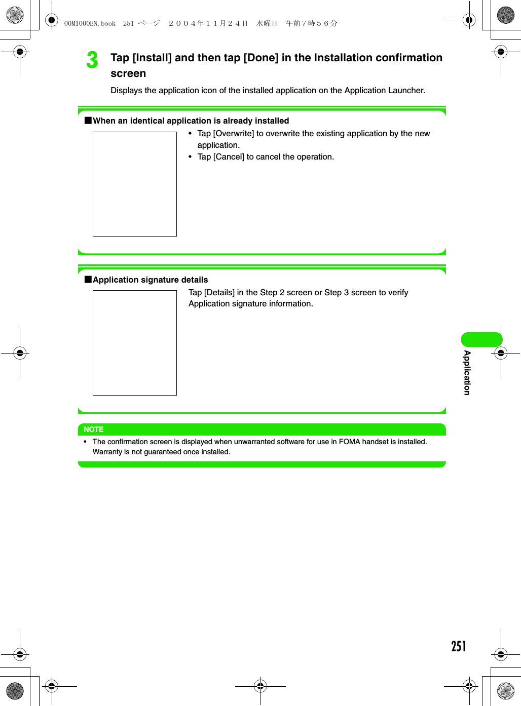251ApplicationcTap [Install] and then tap [Done] in the Installation confirmation screenDisplays the application icon of the installed application on the Application Launcher.1When an identical application is already installed1Application signature detailsNOTE• The confirmation screen is displayed when unwarranted software for use in FOMA handset is installed. Warranty is not guaranteed once installed.• Tap [Overwrite] to overwrite the existing application by the new application.• Tap [Cancel] to cancel the operation.Tap [Details] in the Step 2 screen or Step 3 screen to verify Application signature information.00M1000EN.book  251 ページ  ２００４年１１月２４日　水曜日　午前７時５６分