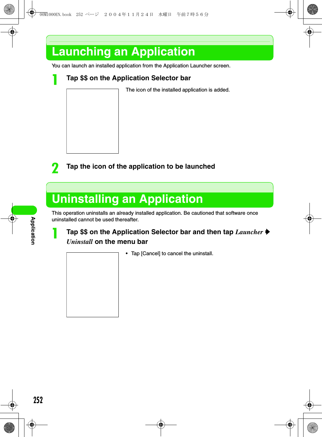 252ApplicationLaunching an ApplicationYou can launch an installed application from the Application Launcher screen.aTap $$ on the Application Selector barbTap the icon of the application to be launchedUninstalling an ApplicationThis operation uninstalls an already installed application. Be cautioned that software once uninstalled cannot be used thereafter.aTap $$ on the Application Selector bar and then tap Launcher y Uninstall on the menu barThe icon of the installed application is added.• Tap [Cancel] to cancel the uninstall.00M1000EN.book  252 ページ  ２００４年１１月２４日　水曜日　午前７時５６分