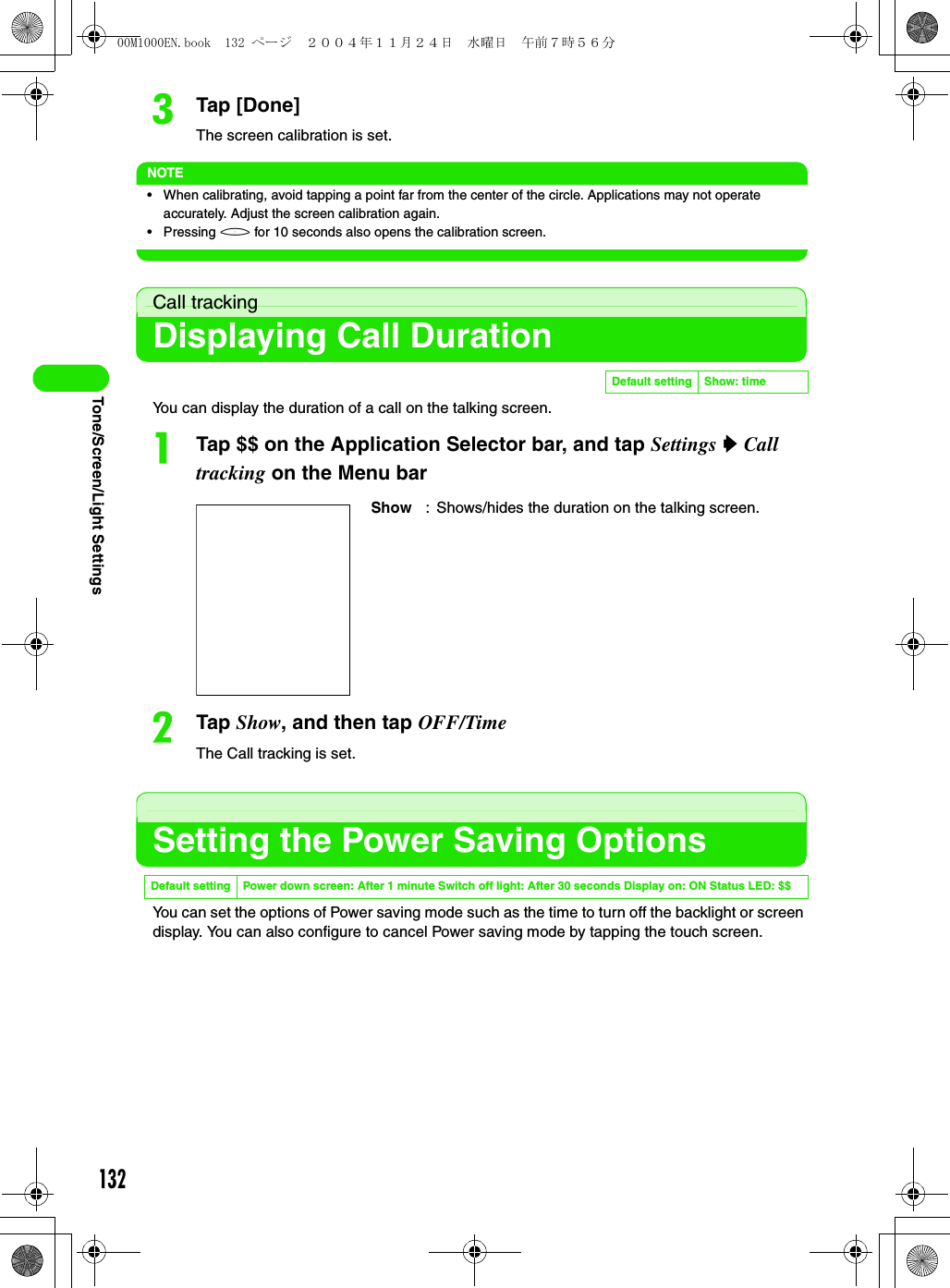 132Tone/Screen/Light SettingscTap [Done]The screen calibration is set.NOTE• When calibrating, avoid tapping a point far from the center of the circle. Applications may not operate accurately. Adjust the screen calibration again.• Pressing h for 10 seconds also opens the calibration screen.Call trackingDisplaying Call DurationYou can display the duration of a call on the talking screen.aTap $$ on the Application Selector bar, and tap Settings y Call tracking on the Menu barbTap Show, and then tap OFF/TimeThe Call tracking is set.Setting the Power Saving OptionsYou can set the options of Power saving mode such as the time to turn off the backlight or screen display. You can also configure to cancel Power saving mode by tapping the touch screen.Default setting Show: timeShow : Shows/hides the duration on the talking screen.Default setting Power down screen: After 1 minute Switch off light: After 30 seconds Display on: ON Status LED: $$00M1000EN.book  132 ページ  ２００４年１１月２４日　水曜日　午前７時５６分