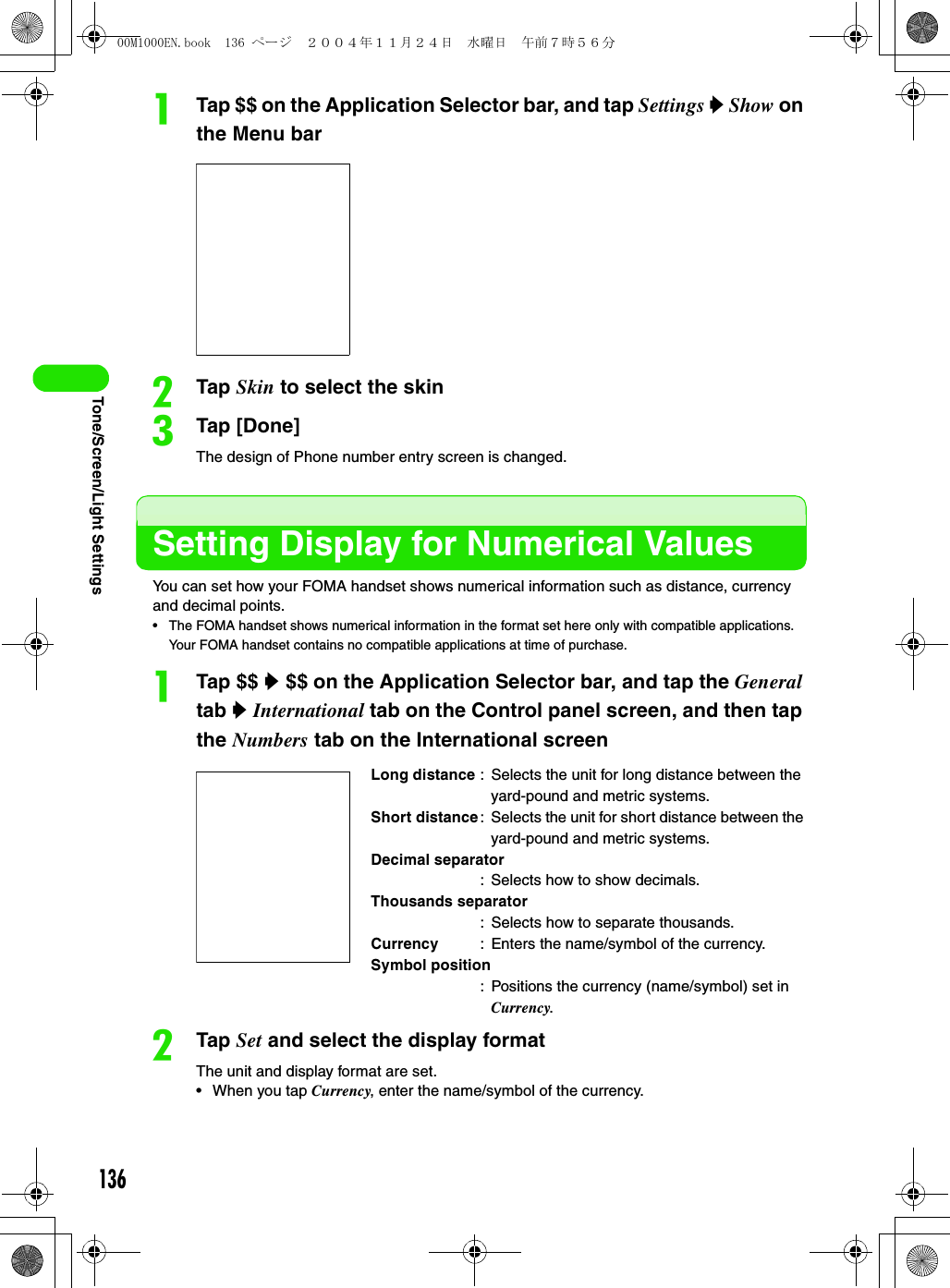 136Tone/Screen/Light SettingsaTap $$ on the Application Selector bar, and tap Settings y Show on the Menu barbTap Skin to select the skincTap [Done]The design of Phone number entry screen is changed.Setting Display for Numerical ValuesYou can set how your FOMA handset shows numerical information such as distance, currency and decimal points.• The FOMA handset shows numerical information in the format set here only with compatible applications. Your FOMA handset contains no compatible applications at time of purchase.aTap $$ y $$ on the Application Selector bar, and tap the General tab y International tab on the Control panel screen, and then tap the Numbers tab on the International screen bTap Set and select the display formatThe unit and display format are set.• When you tap Currency, enter the name/symbol of the currency.Long distance : Selects the unit for long distance between the yard-pound and metric systems.Short distance: Selects the unit for short distance between the yard-pound and metric systems.Decimal separator: Selects how to show decimals.Thousands separator: Selects how to separate thousands.Currency : Enters the name/symbol of the currency.Symbol position: Positions the currency (name/symbol) set in Currency.00M1000EN.book  136 ページ  ２００４年１１月２４日　水曜日　午前７時５６分