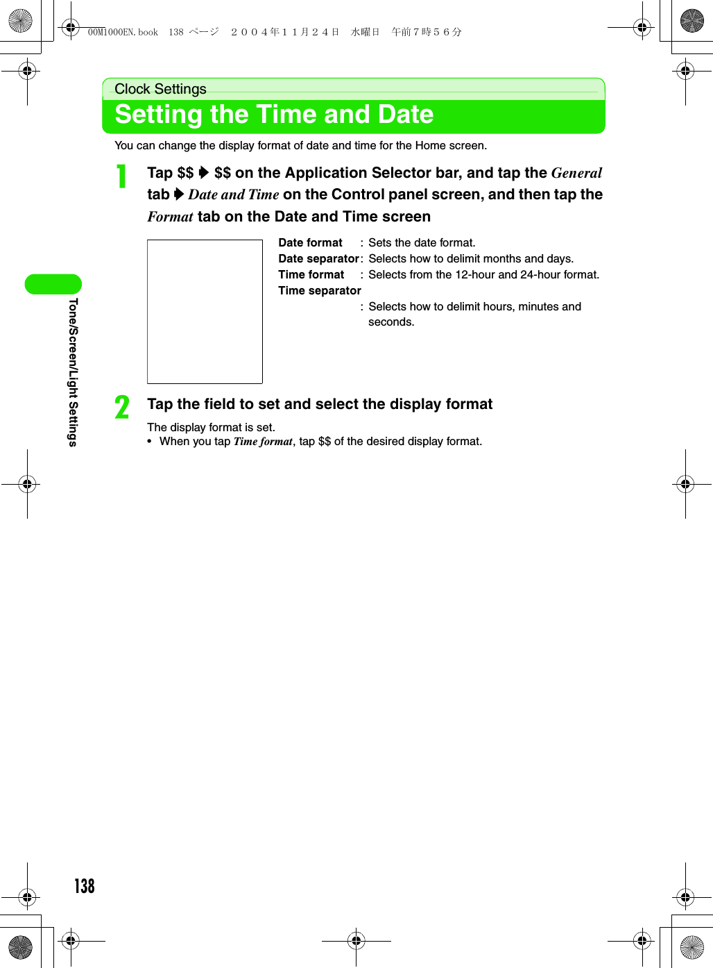 138Tone/Screen/Light SettingsClock SettingsSetting the Time and DateYou can change the display format of date and time for the Home screen.aTap $$ y $$ on the Application Selector bar, and tap the General tab y Date and Time on the Control panel screen, and then tap the Format tab on the Date and Time screen bTap the field to set and select the display formatThe display format is set.• When you tap Time format, tap $$ of the desired display format.Date format : Sets the date format.Date separator: Selects how to delimit months and days.Time format : Selects from the 12-hour and 24-hour format.Time separator: Selects how to delimit hours, minutes and seconds.00M1000EN.book  138 ページ  ２００４年１１月２４日　水曜日　午前７時５６分