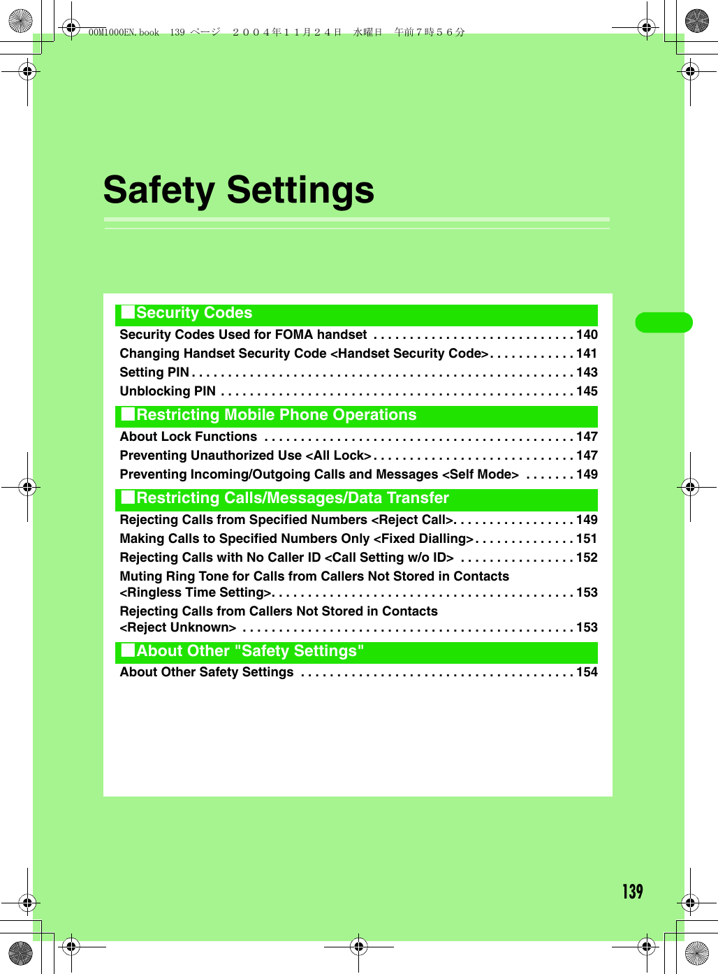 139Safety SettingsSecurity Codes Used for FOMA handset  . . . . . . . . . . . . . . . . . . . . . . . . . . . . 140Changing Handset Security Code &lt;Handset Security Code&gt;. . . . . . . . . . . . 141Setting PIN . . . . . . . . . . . . . . . . . . . . . . . . . . . . . . . . . . . . . . . . . . . . . . . . . . . . . 143Unblocking PIN . . . . . . . . . . . . . . . . . . . . . . . . . . . . . . . . . . . . . . . . . . . . . . . . . 145About Lock Functions  . . . . . . . . . . . . . . . . . . . . . . . . . . . . . . . . . . . . . . . . . . . 147Preventing Unauthorized Use &lt;All Lock&gt;. . . . . . . . . . . . . . . . . . . . . . . . . . . . 147Preventing Incoming/Outgoing Calls and Messages &lt;Self Mode&gt;  . . . . . . . 149Rejecting Calls from Specified Numbers &lt;Reject Call&gt;. . . . . . . . . . . . . . . . . 149Making Calls to Specified Numbers Only &lt;Fixed Dialling&gt;. . . . . . . . . . . . . . 151Rejecting Calls with No Caller ID &lt;Call Setting w/o ID&gt;  . . . . . . . . . . . . . . . . 152Muting Ring Tone for Calls from Callers Not Stored in Contacts &lt;Ringless Time Setting&gt;. . . . . . . . . . . . . . . . . . . . . . . . . . . . . . . . . . . . . . . . . . 153Rejecting Calls from Callers Not Stored in Contacts &lt;Reject Unknown&gt;  . . . . . . . . . . . . . . . . . . . . . . . . . . . . . . . . . . . . . . . . . . . . . . 153About Other Safety Settings  . . . . . . . . . . . . . . . . . . . . . . . . . . . . . . . . . . . . . . 1541Security Codes1Restricting Mobile Phone Operations1Restricting Calls/Messages/Data Transfer1About Other &quot;Safety Settings&quot;00M1000EN.book  139 ページ  ２００４年１１月２４日　水曜日　午前７時５６分