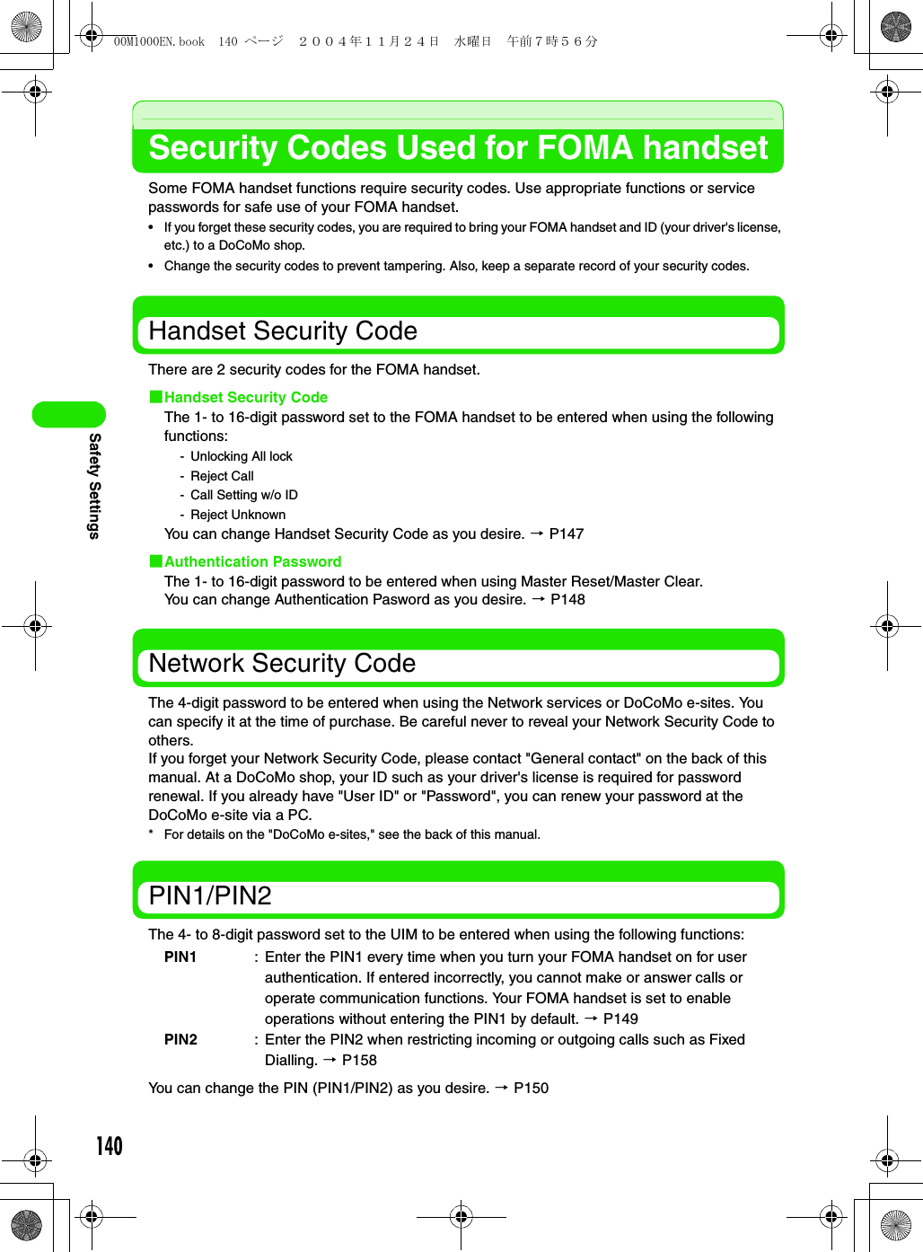 140Safety SettingsSecurity Codes Used for FOMA handsetSome FOMA handset functions require security codes. Use appropriate functions or service passwords for safe use of your FOMA handset.• If you forget these security codes, you are required to bring your FOMA handset and ID (your driver&apos;s license, etc.) to a DoCoMo shop.• Change the security codes to prevent tampering. Also, keep a separate record of your security codes.Handset Security CodeThere are 2 security codes for the FOMA handset.1Handset Security CodeThe 1- to 16-digit password set to the FOMA handset to be entered when using the following functions: - Unlocking All lock- Reject Call- Call Setting w/o ID- Reject UnknownYou can change Handset Security Code as you desire. 3 P1471Authentication PasswordThe 1- to 16-digit password to be entered when using Master Reset/Master Clear.You can change Authentication Pasword as you desire. 3 P148Network Security CodeThe 4-digit password to be entered when using the Network services or DoCoMo e-sites. You can specify it at the time of purchase. Be careful never to reveal your Network Security Code to others.If you forget your Network Security Code, please contact &quot;General contact&quot; on the back of this manual. At a DoCoMo shop, your ID such as your driver&apos;s license is required for password renewal. If you already have &quot;User ID&quot; or &quot;Password&quot;, you can renew your password at the DoCoMo e-site via a PC.* For details on the &quot;DoCoMo e-sites,&quot; see the back of this manual.PIN1/PIN2The 4- to 8-digit password set to the UIM to be entered when using the following functions: You can change the PIN (PIN1/PIN2) as you desire. 3 P150PIN1 : Enter the PIN1 every time when you turn your FOMA handset on for user authentication. If entered incorrectly, you cannot make or answer calls or operate communication functions. Your FOMA handset is set to enable operations without entering the PIN1 by default. 3 P149PIN2 : Enter the PIN2 when restricting incoming or outgoing calls such as Fixed Dialling. 3 P15800M1000EN.book  140 ページ  ２００４年１１月２４日　水曜日　午前７時５６分