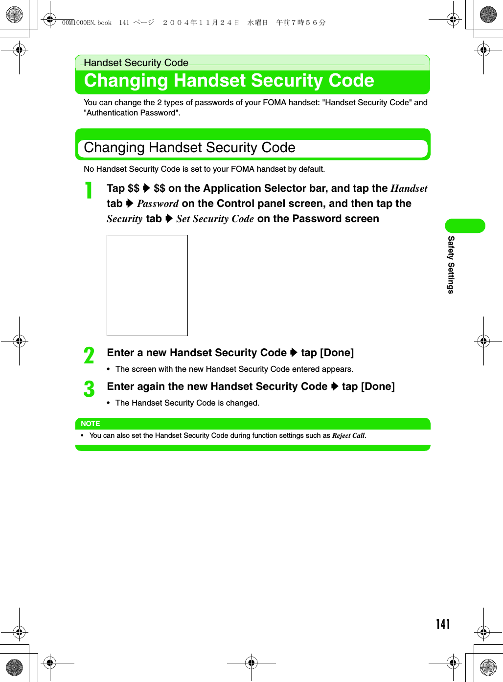 141Safety SettingsHandset Security CodeChanging Handset Security CodeYou can change the 2 types of passwords of your FOMA handset: &quot;Handset Security Code&quot; and &quot;Authentication Password&quot;.Changing Handset Security CodeNo Handset Security Code is set to your FOMA handset by default.aTap $$ y $$ on the Application Selector bar, and tap the Handset tab y Password on the Control panel screen, and then tap the Security tab y Set Security Code on the Password screenbEnter a new Handset Security Code y tap [Done]• The screen with the new Handset Security Code entered appears.cEnter again the new Handset Security Code y tap [Done]• The Handset Security Code is changed.NOTE• You can also set the Handset Security Code during function settings such as Reject Call.00M1000EN.book  141 ページ  ２００４年１１月２４日　水曜日　午前７時５６分