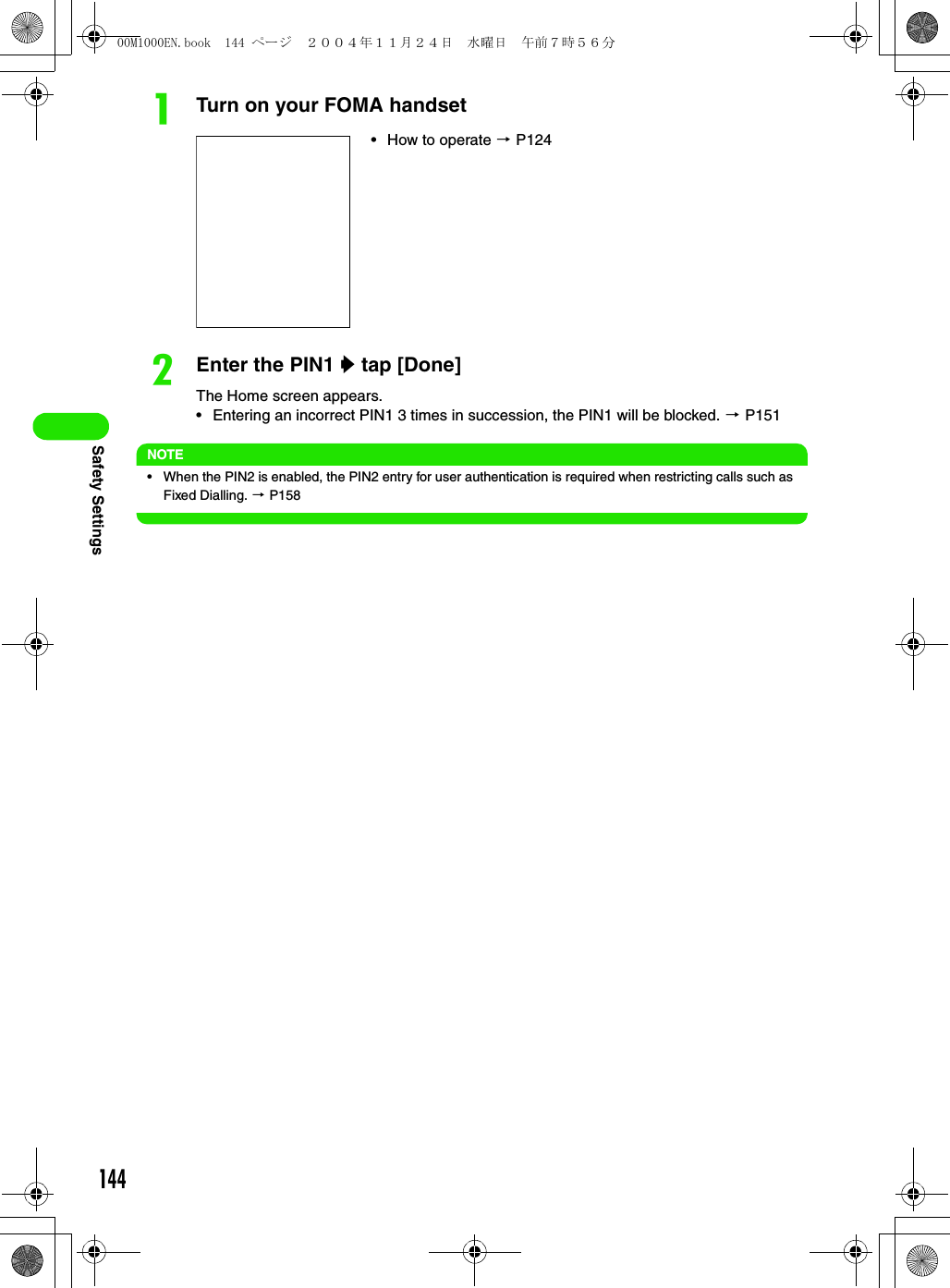 144Safety SettingsaTurn on your FOMA handsetbEnter the PIN1 y tap [Done]The Home screen appears.• Entering an incorrect PIN1 3 times in succession, the PIN1 will be blocked. 3 P151NOTE• When the PIN2 is enabled, the PIN2 entry for user authentication is required when restricting calls such as Fixed Dialling. 3 P158• How to operate 3 P12400M1000EN.book  144 ページ  ２００４年１１月２４日　水曜日　午前７時５６分