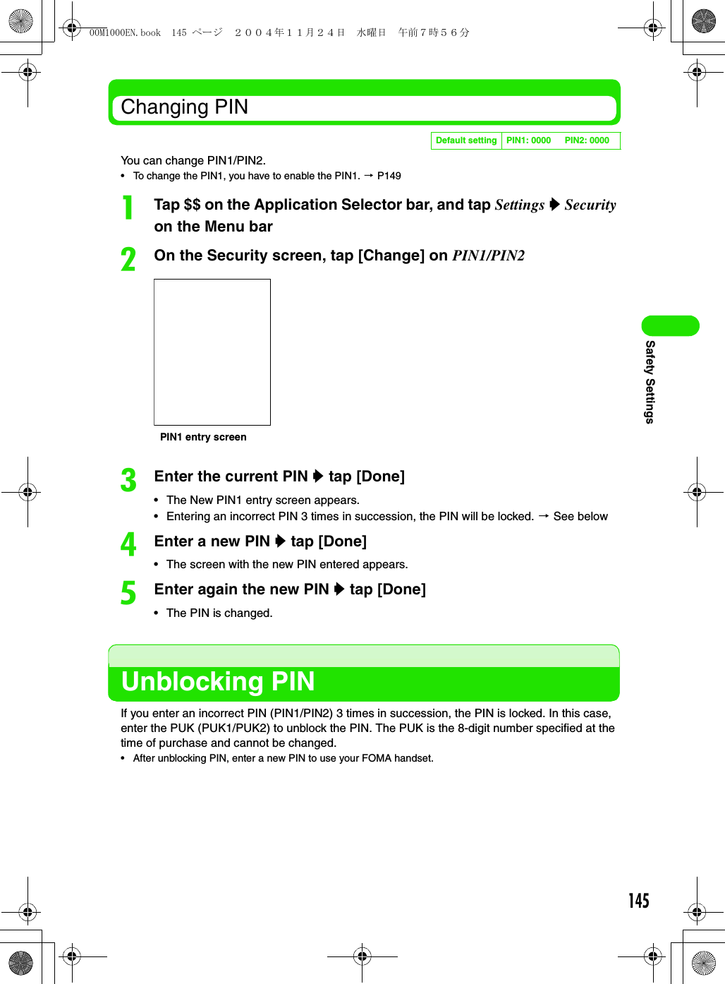 145Safety SettingsChanging PINYou can change PIN1/PIN2.• To change the PIN1, you have to enable the PIN1. 3 P149aTap $$ on the Application Selector bar, and tap Settings y Security on the Menu barbOn the Security screen, tap [Change] on PIN1/PIN2cEnter the current PIN y tap [Done]• The New PIN1 entry screen appears.• Entering an incorrect PIN 3 times in succession, the PIN will be locked. 3 See belowdEnter a new PIN y tap [Done]• The screen with the new PIN entered appears.eEnter again the new PIN y tap [Done]• The PIN is changed.Unblocking PINIf you enter an incorrect PIN (PIN1/PIN2) 3 times in succession, the PIN is locked. In this case, enter the PUK (PUK1/PUK2) to unblock the PIN. The PUK is the 8-digit number specified at the time of purchase and cannot be changed.• After unblocking PIN, enter a new PIN to use your FOMA handset.Default setting PIN1: 0000 PIN2: 0000PIN1 entry screen00M1000EN.book  145 ページ  ２００４年１１月２４日　水曜日　午前７時５６分