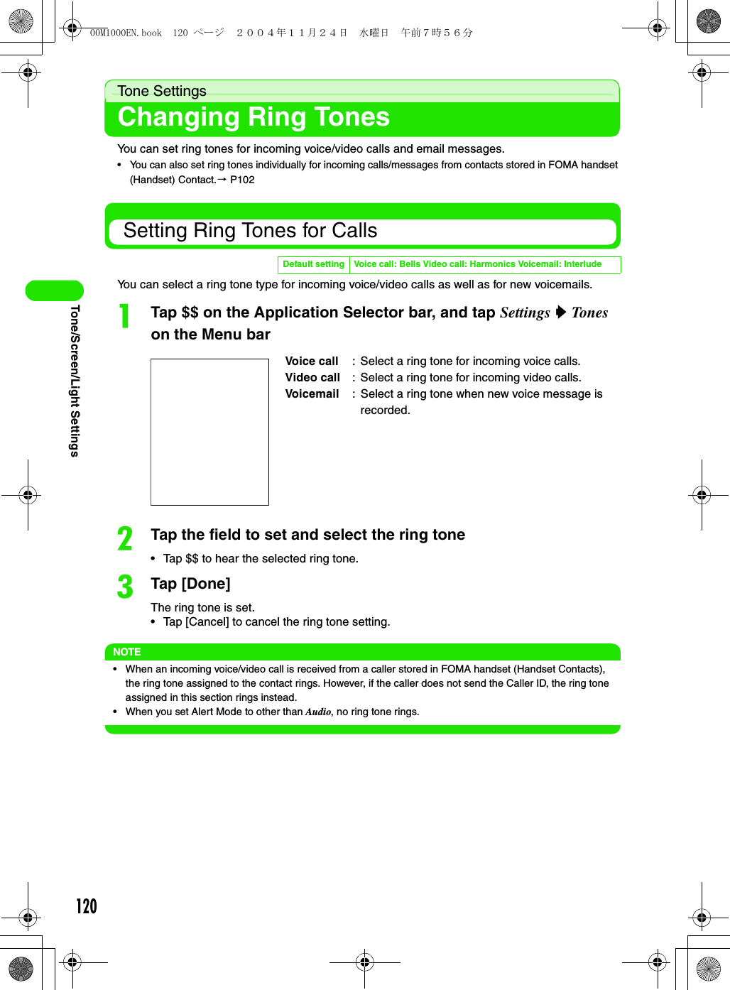 120Tone/Screen/Light SettingsTone SettingsChanging Ring TonesYou can set ring tones for incoming voice/video calls and email messages.• You can also set ring tones individually for incoming calls/messages from contacts stored in FOMA handset (Handset) Contact.3 P102 Setting Ring Tones for CallsYou can select a ring tone type for incoming voice/video calls as well as for new voicemails.aTap $$ on the Application Selector bar, and tap Settings y Tones  on the Menu barbTap the field to set and select the ring tone• Tap $$ to hear the selected ring tone.cTap [Done]The ring tone is set.• Tap [Cancel] to cancel the ring tone setting.NOTE• When an incoming voice/video call is received from a caller stored in FOMA handset (Handset Contacts), the ring tone assigned to the contact rings. However, if the caller does not send the Caller ID, the ring tone assigned in this section rings instead.• When you set Alert Mode to other than Audio, no ring tone rings.Default setting Voice call: Bells Video call: Harmonics Voicemail: InterludeVoice call : Select a ring tone for incoming voice calls.Video call  : Select a ring tone for incoming video calls.Voicemail  : Select a ring tone when new voice message is recorded.00M1000EN.book  120 ページ  ２００４年１１月２４日　水曜日　午前７時５６分