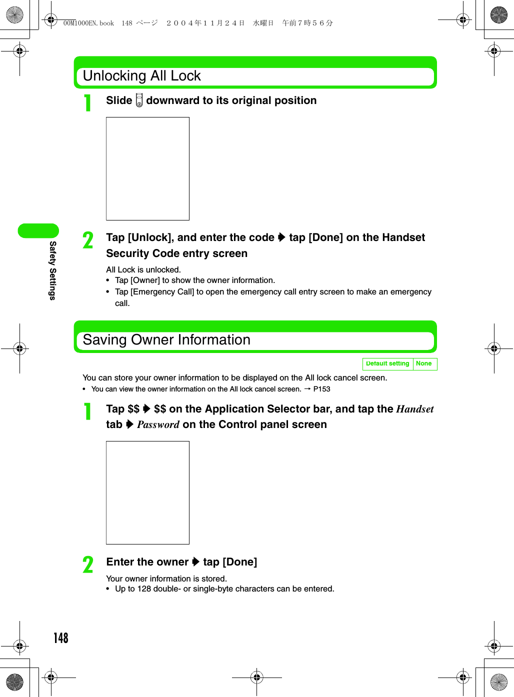 148Safety SettingsUnlocking All LockaSlide p downward to its original positionbTap [Unlock], and enter the code y tap [Done] on the Handset Security Code entry screenAll Lock is unlocked.• Tap [Owner] to show the owner information.• Tap [Emergency Call] to open the emergency call entry screen to make an emergency call.Saving Owner InformationYou can store your owner information to be displayed on the All lock cancel screen.• You can view the owner information on the All lock cancel screen. 3 P153aTap $$ y $$ on the Application Selector bar, and tap the Handset tab y Password on the Control panel screenbEnter the owner y tap [Done]Your owner information is stored.• Up to 128 double- or single-byte characters can be entered.Default setting None00M1000EN.book  148 ページ  ２００４年１１月２４日　水曜日　午前７時５６分