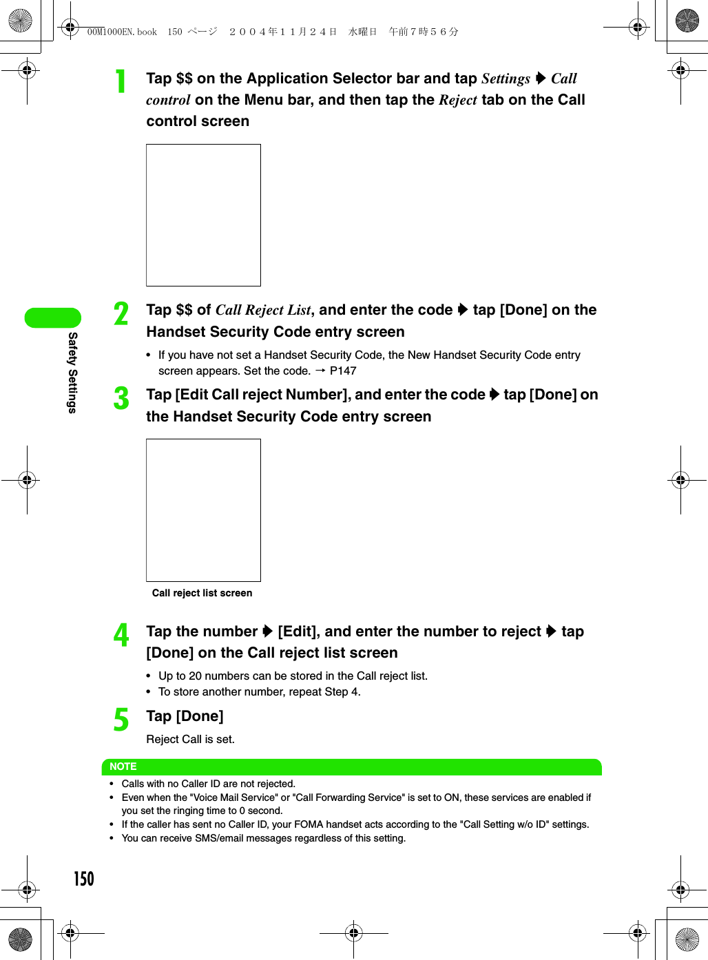 150Safety SettingsaTap $$ on the Application Selector bar and tap Settings y Call control on the Menu bar, and then tap the Reject tab on the Call control screenbTap $$ of Call Reject List, and enter the code y tap [Done] on the Handset Security Code entry screen• If you have not set a Handset Security Code, the New Handset Security Code entry screen appears. Set the code. 3 P147cTap [Edit Call reject Number], and enter the code y tap [Done] on the Handset Security Code entry screendTap the number y [Edit], and enter the number to reject y tap [Done] on the Call reject list screen• Up to 20 numbers can be stored in the Call reject list.• To store another number, repeat Step 4.eTap [Done]Reject Call is set.NOTE• Calls with no Caller ID are not rejected.• Even when the &quot;Voice Mail Service&quot; or &quot;Call Forwarding Service&quot; is set to ON, these services are enabled if you set the ringing time to 0 second.• If the caller has sent no Caller ID, your FOMA handset acts according to the &quot;Call Setting w/o ID&quot; settings.• You can receive SMS/email messages regardless of this setting.Call reject list screen00M1000EN.book  150 ページ  ２００４年１１月２４日　水曜日　午前７時５６分
