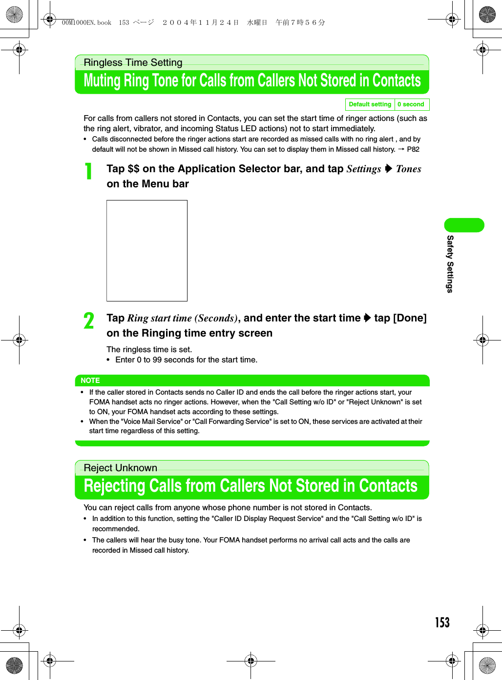 153Safety SettingsRingless Time SettingMuting Ring Tone for Calls from Callers Not Stored in ContactsFor calls from callers not stored in Contacts, you can set the start time of ringer actions (such as the ring alert, vibrator, and incoming Status LED actions) not to start immediately.• Calls disconnected before the ringer actions start are recorded as missed calls with no ring alert , and by default will not be shown in Missed call history. You can set to display them in Missed call history. 3 P82aTap $$ on the Application Selector bar, and tap Settings y Tones on the Menu barbTap Ring start time (Seconds), and enter the start time y tap [Done] on the Ringing time entry screenThe ringless time is set.• Enter 0 to 99 seconds for the start time.NOTE• If the caller stored in Contacts sends no Caller ID and ends the call before the ringer actions start, your FOMA handset acts no ringer actions. However, when the &quot;Call Setting w/o ID&quot; or &quot;Reject Unknown&quot; is set to ON, your FOMA handset acts according to these settings.• When the &quot;Voice Mail Service&quot; or &quot;Call Forwarding Service&quot; is set to ON, these services are activated at their start time regardless of this setting.Reject UnknownRejecting Calls from Callers Not Stored in ContactsYou can reject calls from anyone whose phone number is not stored in Contacts.• In addition to this function, setting the &quot;Caller ID Display Request Service&quot; and the &quot;Call Setting w/o ID&quot; is recommended.• The callers will hear the busy tone. Your FOMA handset performs no arrival call acts and the calls are recorded in Missed call history.Default setting 0 second00M1000EN.book  153 ページ  ２００４年１１月２４日　水曜日　午前７時５６分