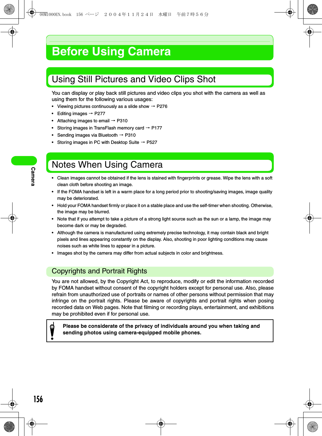 156CameraBefore Using CameraUsing Still Pictures and Video Clips ShotYou can display or play back still pictures and video clips you shot with the camera as well as using them for the following various usages:• Viewing pictures continuously as a slide show 3 P276• Editing images 3 P277• Attaching images to email 3 P310• Storing images in TransFlash memory card 3 P177• Sending images via Bluetooth 3 P310• Storing images in PC with Desktop Suite 3 P527Notes When Using Camera• Clean images cannot be obtained if the lens is stained with fingerprints or grease. Wipe the lens with a soft clean cloth before shooting an image.• If the FOMA handset is left in a warm place for a long period prior to shooting/saving images, image quality may be deteriorated.• Hold your FOMA handset firmly or place it on a stable place and use the self-timer when shooting. Otherwise, the image may be blurred.• Note that if you attempt to take a picture of a strong light source such as the sun or a lamp, the image may become dark or may be degraded.• Although the camera is manufactured using extremely precise technology, it may contain black and bright pixels and lines appearing constantly on the display. Also, shooting in poor lighting conditions may cause noises such as white lines to appear in a picture.• Images shot by the camera may differ from actual subjects in color and brightness.Copyrights and Portrait RightsYou are not allowed, by the Copyright Act, to reproduce, modify or edit the information recordedby FOMA handset without consent of the copyright holders except for personal use. Also, pleaserefrain from unauthorized use of portraits or names of other persons without permission that mayinfringe on the portrait rights. Please be aware of copyrights and portrait rights when posingrecorded data on Web pages. Note that filming or recording plays, entertainment, and exhibitionsmay be prohibited even if for personal use.Please be considerate of the privacy of individuals around you when taking and sending photos using camera-equipped mobile phones.00M1000EN.book  156 ページ  ２００４年１１月２４日　水曜日　午前７時５６分