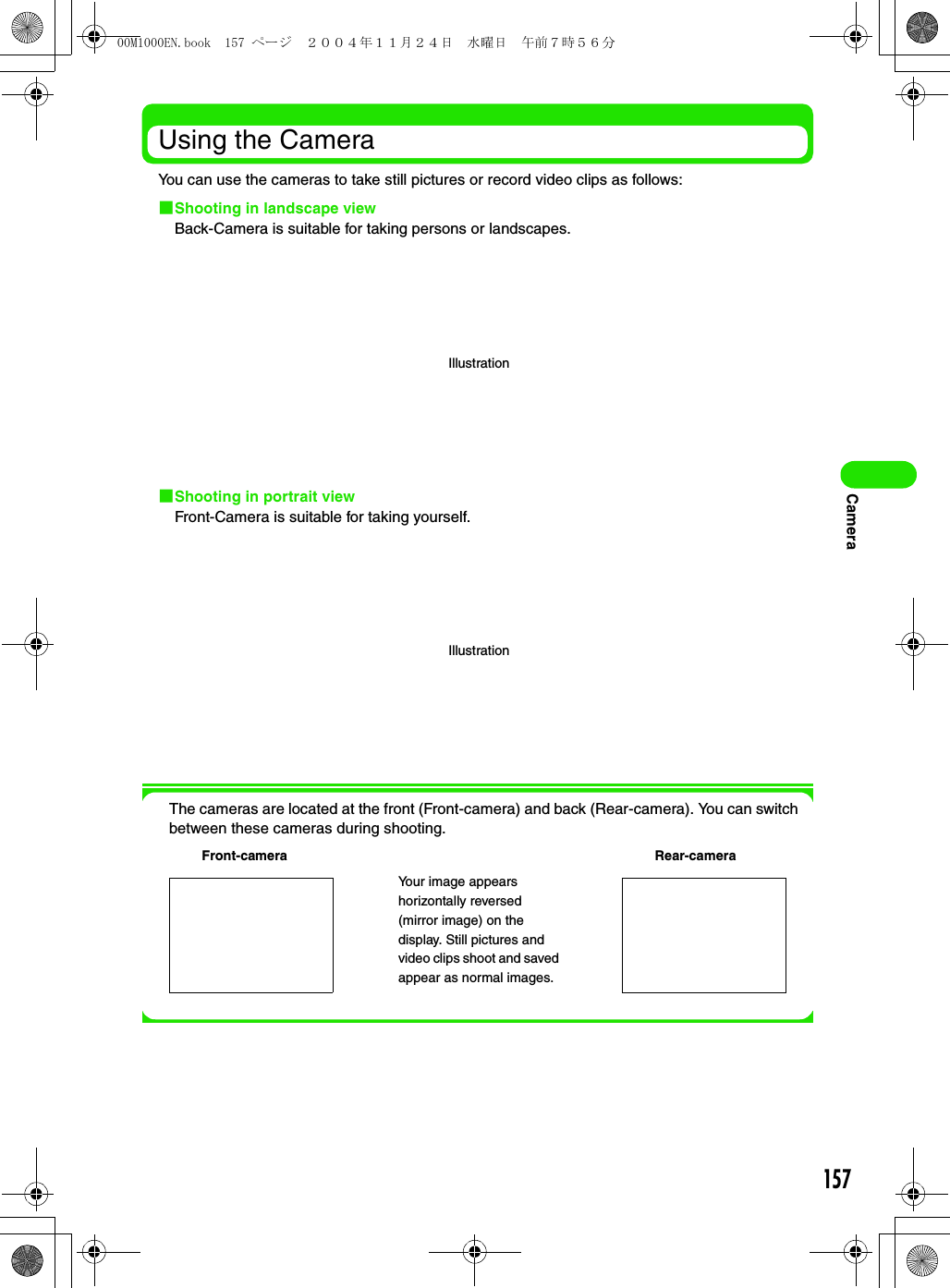 157CameraUsing the CameraYou can use the cameras to take still pictures or record video clips as follows:1Shooting in landscape viewBack-Camera is suitable for taking persons or landscapes.1Shooting in portrait viewFront-Camera is suitable for taking yourself.The cameras are located at the front (Front-camera) and back (Rear-camera). You can switch between these cameras during shooting.IllustrationIllustrationFront-camera Rear-cameraYour image appears horizontally reversed (mirror image) on the display. Still pictures and video clips shoot and saved appear as normal images.00M1000EN.book  157 ページ  ２００４年１１月２４日　水曜日　午前７時５６分
