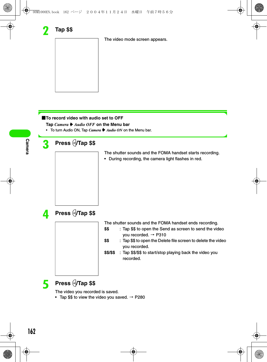 162CamerabTap $$1To record video with audio set to OFFTap Camera y Audio OFF on the Menu bar• To turn Audio ON, Tap Camera y Audio ON on the Menu bar.cPress m/Tap $$dPress m/Tap $$ePress m/Tap $$The video you recorded is saved.• Tap $$ to view the video you saved. 3 P280The video mode screen appears.The shutter sounds and the FOMA handset starts recording.• During recording, the camera light flashes in red.The shutter sounds and the FOMA handset ends recording.$$ : Tap $$ to open the Send as screen to send the video you recorded. 3 P310$$ : Tap $$ to open the Delete file screen to delete the video you recorded.$$/$$ : Tap $$/$$ to start/stop playing back the video you recorded.00M1000EN.book  162 ページ  ２００４年１１月２４日　水曜日　午前７時５６分