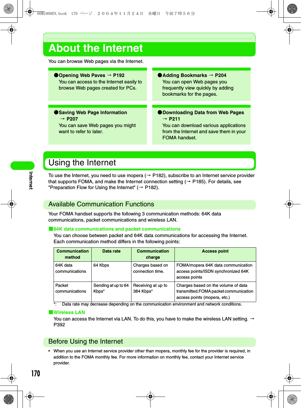 170InternetAbout the InternetYou can browse Web pages via the Internet.Using the InternetTo use the Internet, you need to use mopera (3 P182), subscribe to an Internet service provider that supports FOMA, and make the Internet connection setting (3 P185). For details, see &quot;Preparation Flow for Using the Internet&quot; (3 P182).Available Communication FunctionsYour FOMA handset supports the following 3 communication methods: 64K data communications, packet communications and wireless LAN.164K data communications and packet communicationsYou can choose between packet and 64K data communications for accessing the Internet. Each communication method differs in the following points: *: Data rate may decrease depending on the communication environment and network conditions.1Wireless LANYou can access the Internet via LAN. To do this, you have to make the wireless LAN setting. 3 P392Before Using the Internet• When you use an Internet service provider other than mopera, monthly fee for the provider is required, in addition to the FOMA monthly fee. For more information on monthly fee, contact your Internet service provider.2Opening Web Paves 3 P192You can access to the Internet easily to browse Web pages created for PCs.2Adding Bookmarks 3 P204 You can open Web pages you frequently view quickly by adding bookmarks for the pages.2Saving Web Page Information 3 P207You can save Web pages you might want to refer to later.2Downloading Data from Web Pages 3 P211You can download various applications from the Internet and save them in your FOMA handset.Communication methodData rate Communication chargeAccess point64K data communications64 Kbps Charges based on connection time.FOMA/mopera 64K data communication access points/ISDN synchronized 64K access pointsPacket communicationsSending at up to 64 Kbps*Receiving at up to 384 Kbps*Charges based on the volume of data transmitted.FOMA packet communication access points (mopera, etc.)00M1000EN.book  170 ページ  ２００４年１１月２４日　水曜日　午前７時５６分
