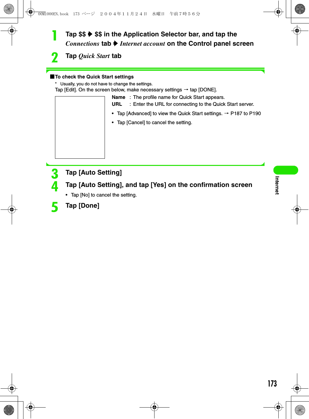 173InternetaTap $$ y $$ in the Application Selector bar, and tap the Connections tab y Internet account on the Control panel screenbTap Quick Start tab1To check the Quick Start settings* Usually, you do not have to change the settings.Tap [Edit]. On the screen below, make necessary settings 3 tap [DONE].cTap [Auto Setting]dTap [Auto Setting], and tap [Yes] on the confirmation screen• Tap [No] to cancel the setting.eTap [Done]Name : The profile name for Quick Start appears.URL : Enter the URL for connecting to the Quick Start server.• Tap [Advanced] to view the Quick Start settings. 3 P187 to P190• Tap [Cancel] to cancel the setting.00M1000EN.book  173 ページ  ２００４年１１月２４日　水曜日　午前７時５６分