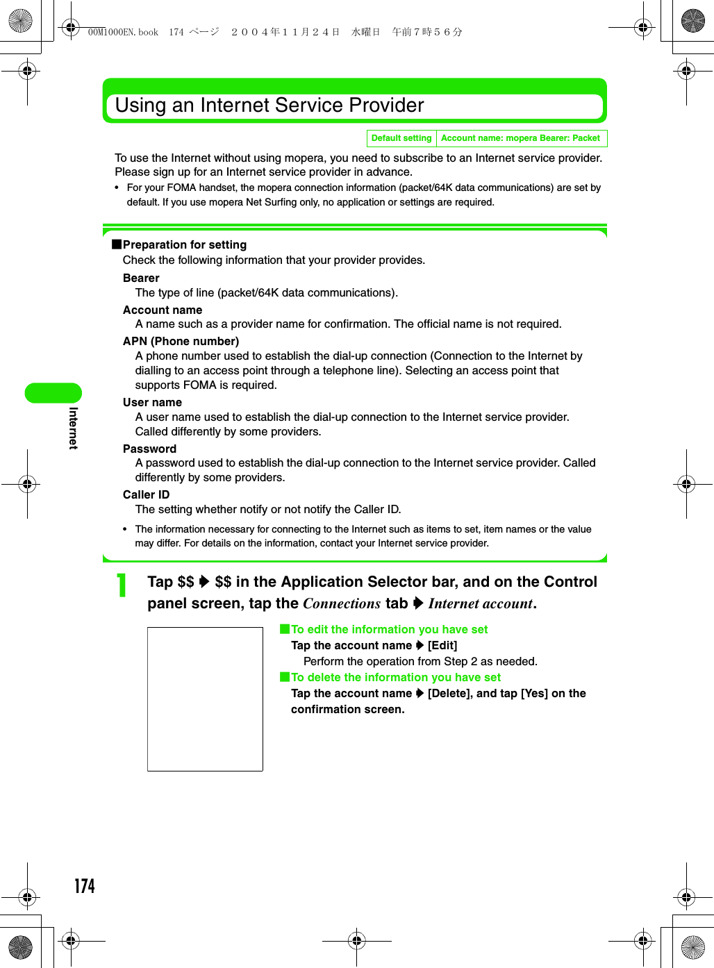 174InternetUsing an Internet Service ProviderTo use the Internet without using mopera, you need to subscribe to an Internet service provider. Please sign up for an Internet service provider in advance.• For your FOMA handset, the mopera connection information (packet/64K data communications) are set by default. If you use mopera Net Surfing only, no application or settings are required.1Preparation for settingCheck the following information that your provider provides.BearerThe type of line (packet/64K data communications).Account nameA name such as a provider name for confirmation. The official name is not required.APN (Phone number)A phone number used to establish the dial-up connection (Connection to the Internet by dialling to an access point through a telephone line). Selecting an access point that supports FOMA is required.User nameA user name used to establish the dial-up connection to the Internet service provider. Called differently by some providers.PasswordA password used to establish the dial-up connection to the Internet service provider. Called differently by some providers.Caller IDThe setting whether notify or not notify the Caller ID.• The information necessary for connecting to the Internet such as items to set, item names or the value may differ. For details on the information, contact your Internet service provider.aTap $$ y $$ in the Application Selector bar, and on the Control panel screen, tap the Connections tab y Internet account.Default setting Account name: mopera Bearer: Packet1To edit the information you have setTap the account name y [Edit]Perform the operation from Step 2 as needed.1To delete the information you have setTap the account name y [Delete], and tap [Yes] on the confirmation screen.00M1000EN.book  174 ページ  ２００４年１１月２４日　水曜日　午前７時５６分