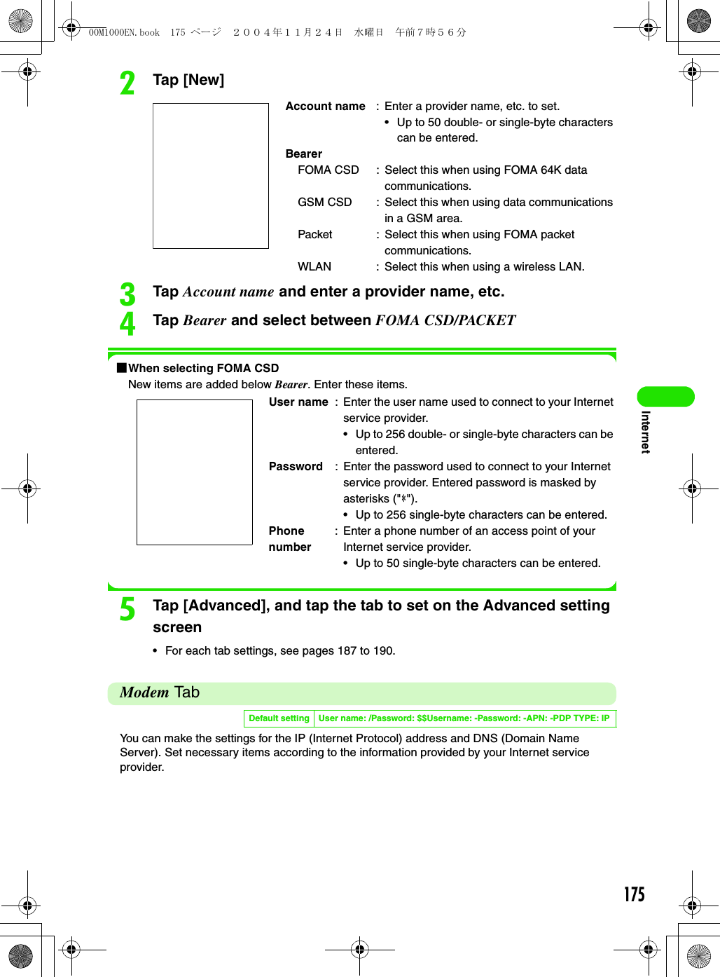 175InternetbTap [New]cTap Account name and enter a provider name, etc.dTap Bearer and select between FOMA CSD/PACKET1When selecting FOMA CSDNew items are added below Bearer. Enter these items.eTap [Advanced], and tap the tab to set on the Advanced setting screen• For each tab settings, see pages 187 to 190.Modem TabYou can make the settings for the IP (Internet Protocol) address and DNS (Domain Name Server). Set necessary items according to the information provided by your Internet service provider.Account name : Enter a provider name, etc. to set.• Up to 50 double- or single-byte characters can be entered.BearerFOMA CSD : Select this when using FOMA 64K data communications.GSM CSD : Select this when using data communications in a GSM area.Packet : Select this when using FOMA packet communications.WLAN : Select this when using a wireless LAN.User name : Enter the user name used to connect to your Internet service provider.• Up to 256 double- or single-byte characters can be entered.Password : Enter the password used to connect to your Internet service provider. Entered password is masked by asterisks (&quot;4&quot;).• Up to 256 single-byte characters can be entered.Phone number: Enter a phone number of an access point of your Internet service provider.• Up to 50 single-byte characters can be entered.Default setting User name: /Password: $$Username: -Password: -APN: -PDP TYPE: IP00M1000EN.book  175 ページ  ２００４年１１月２４日　水曜日　午前７時５６分