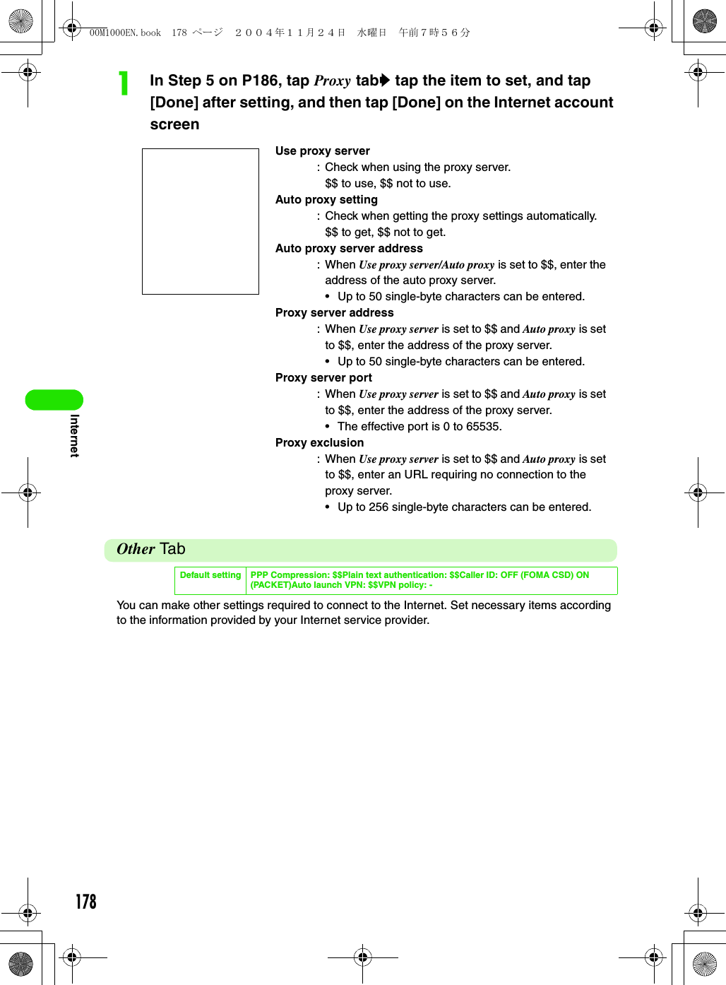 178InternetaIn Step 5 on P186, tap Proxy taby tap the item to set, and tap [Done] after setting, and then tap [Done] on the Internet account screenOther TabYou can make other settings required to connect to the Internet. Set necessary items according to the information provided by your Internet service provider.Use proxy server: Check when using the proxy server.$$ to use, $$ not to use.Auto proxy setting: Check when getting the proxy settings automatically.$$ to get, $$ not to get.Auto proxy server address: When Use proxy server/Auto proxy is set to $$, enter the address of the auto proxy server.• Up to 50 single-byte characters can be entered.Proxy server address: When Use proxy server is set to $$ and Auto proxy is set to $$, enter the address of the proxy server.• Up to 50 single-byte characters can be entered.Proxy server port: When Use proxy server is set to $$ and Auto proxy is set to $$, enter the address of the proxy server.• The effective port is 0 to 65535.Proxy exclusion: When Use proxy server is set to $$ and Auto proxy is set to $$, enter an URL requiring no connection to the proxy server.• Up to 256 single-byte characters can be entered.Default setting PPP Compression: $$Plain text authentication: $$Caller ID: OFF (FOMA CSD) ON (PACKET)Auto launch VPN: $$VPN policy: -00M1000EN.book  178 ページ  ２００４年１１月２４日　水曜日　午前７時５６分