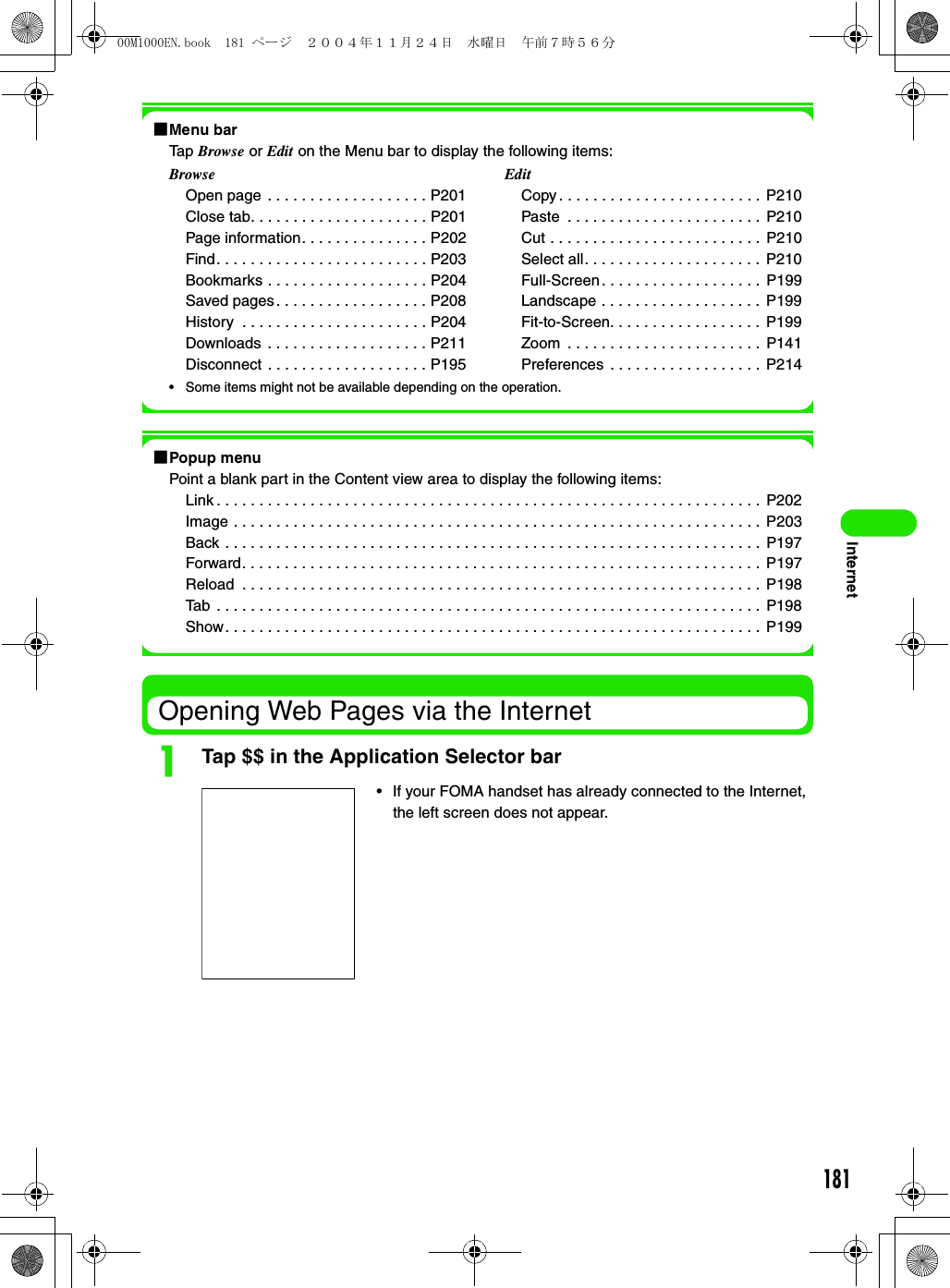 181Internet1Menu barTap Browse or Edit on the Menu bar to display the following items:• Some items might not be available depending on the operation.1Popup menuPoint a blank part in the Content view area to display the following items:Link . . . . . . . . . . . . . . . . . . . . . . . . . . . . . . . . . . . . . . . . . . . . . . . . . . . . . . . . . . . . . . . .  P202Image . . . . . . . . . . . . . . . . . . . . . . . . . . . . . . . . . . . . . . . . . . . . . . . . . . . . . . . . . . . . . .  P203Back . . . . . . . . . . . . . . . . . . . . . . . . . . . . . . . . . . . . . . . . . . . . . . . . . . . . . . . . . . . . . . . P197Forward. . . . . . . . . . . . . . . . . . . . . . . . . . . . . . . . . . . . . . . . . . . . . . . . . . . . . . . . . . . . . P197Reload  . . . . . . . . . . . . . . . . . . . . . . . . . . . . . . . . . . . . . . . . . . . . . . . . . . . . . . . . . . . . . P198Tab  . . . . . . . . . . . . . . . . . . . . . . . . . . . . . . . . . . . . . . . . . . . . . . . . . . . . . . . . . . . . . . . . P198Show. . . . . . . . . . . . . . . . . . . . . . . . . . . . . . . . . . . . . . . . . . . . . . . . . . . . . . . . . . . . . . .  P199Opening Web Pages via the InternetaTap $$ in the Application Selector barBrowseOpen page  . . . . . . . . . . . . . . . . . . . P201Close tab. . . . . . . . . . . . . . . . . . . . . P201Page information. . . . . . . . . . . . . . . P202Find. . . . . . . . . . . . . . . . . . . . . . . . . P203Bookmarks . . . . . . . . . . . . . . . . . . . P204Saved pages . . . . . . . . . . . . . . . . . . P208History  . . . . . . . . . . . . . . . . . . . . . . P204Downloads . . . . . . . . . . . . . . . . . . . P211Disconnect . . . . . . . . . . . . . . . . . . . P195EditCopy . . . . . . . . . . . . . . . . . . . . . . . . P210Paste  . . . . . . . . . . . . . . . . . . . . . . .  P210Cut . . . . . . . . . . . . . . . . . . . . . . . . . P210Select all. . . . . . . . . . . . . . . . . . . . .  P210Full-Screen. . . . . . . . . . . . . . . . . . .  P199Landscape . . . . . . . . . . . . . . . . . . .  P199Fit-to-Screen. . . . . . . . . . . . . . . . . .  P199Zoom  . . . . . . . . . . . . . . . . . . . . . . .  P141Preferences  . . . . . . . . . . . . . . . . . .  P214• If your FOMA handset has already connected to the Internet, the left screen does not appear.00M1000EN.book  181 ページ  ２００４年１１月２４日　水曜日　午前７時５６分