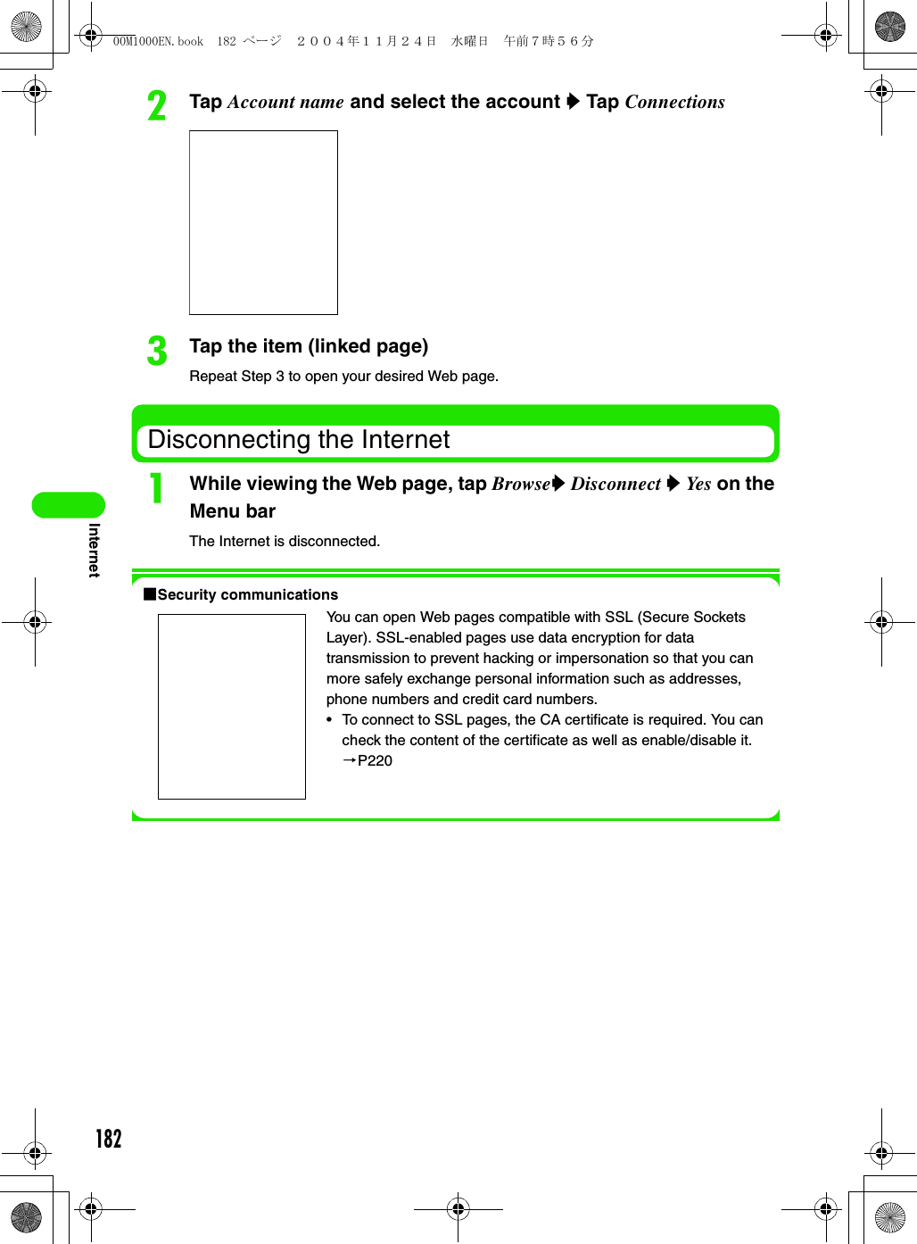 182InternetbTap Account name and select the account y Tap ConnectionscTap the item (linked page)Repeat Step 3 to open your desired Web page.Disconnecting the InternetaWhile viewing the Web page, tap Browsey Disconnect y Yes on the Menu barThe Internet is disconnected.1Security communicationsYou can open Web pages compatible with SSL (Secure Sockets Layer). SSL-enabled pages use data encryption for data transmission to prevent hacking or impersonation so that you can more safely exchange personal information such as addresses, phone numbers and credit card numbers.• To connect to SSL pages, the CA certificate is required. You can check the content of the certificate as well as enable/disable it. 3P22000M1000EN.book  182 ページ  ２００４年１１月２４日　水曜日　午前７時５６分