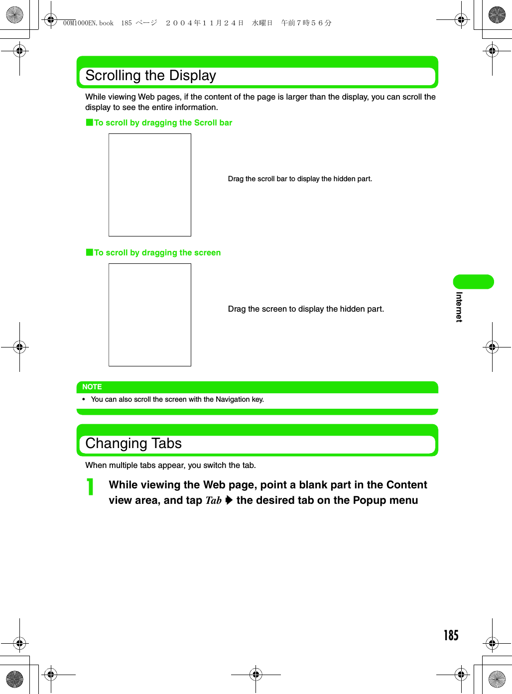 185InternetScrolling the DisplayWhile viewing Web pages, if the content of the page is larger than the display, you can scroll the display to see the entire information.1To scroll by dragging the Scroll bar1To scroll by dragging the screenNOTE• You can also scroll the screen with the Navigation key.Changing TabsWhen multiple tabs appear, you switch the tab.aWhile viewing the Web page, point a blank part in the Content view area, and tap Tab y the desired tab on the Popup menuDrag the scroll bar to display the hidden part.Drag the screen to display the hidden part.00M1000EN.book  185 ページ  ２００４年１１月２４日　水曜日　午前７時５６分
