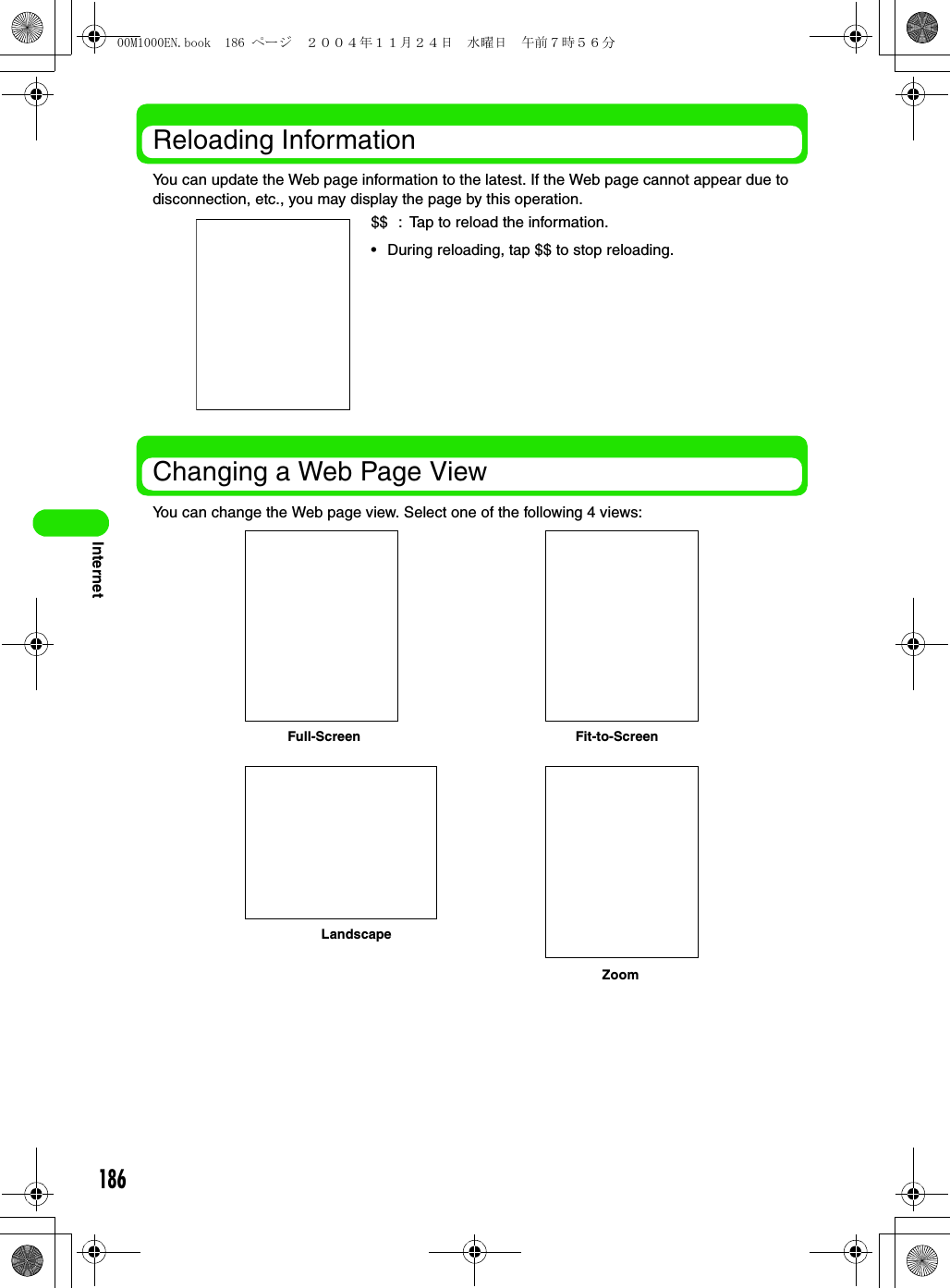 186InternetReloading InformationYou can update the Web page information to the latest. If the Web page cannot appear due to disconnection, etc., you may display the page by this operation.Changing a Web Page ViewYou can change the Web page view. Select one of the following 4 views:$$ : Tap to reload the information.• During reloading, tap $$ to stop reloading.Full-Screen Fit-to-ScreenLandscapeZoom00M1000EN.book  186 ページ  ２００４年１１月２４日　水曜日　午前７時５６分