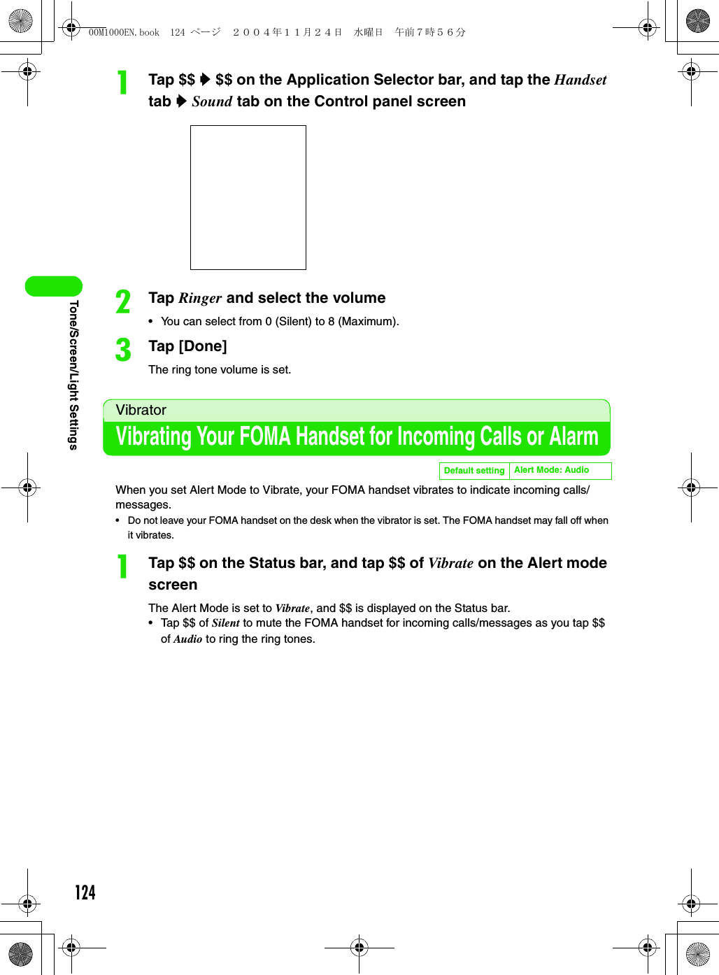 124Tone/Screen/Light SettingsaTap $$ y $$ on the Application Selector bar, and tap the Handset tab y Sound tab on the Control panel screenbTap Ringer and select the volume• You can select from 0 (Silent) to 8 (Maximum).cTap [Done]The ring tone volume is set.VibratorVibrating Your FOMA Handset for Incoming Calls or AlarmWhen you set Alert Mode to Vibrate, your FOMA handset vibrates to indicate incoming calls/messages.• Do not leave your FOMA handset on the desk when the vibrator is set. The FOMA handset may fall off when it vibrates.aTap $$ on the Status bar, and tap $$ of Vibrate on the Alert mode screenThe Alert Mode is set to Vibrate, and $$ is displayed on the Status bar.• Tap $$ of Silent to mute the FOMA handset for incoming calls/messages as you tap $$ of Audio to ring the ring tones.Default setting Alert Mode: Audio00M1000EN.book  124 ページ  ２００４年１１月２４日　水曜日　午前７時５６分
