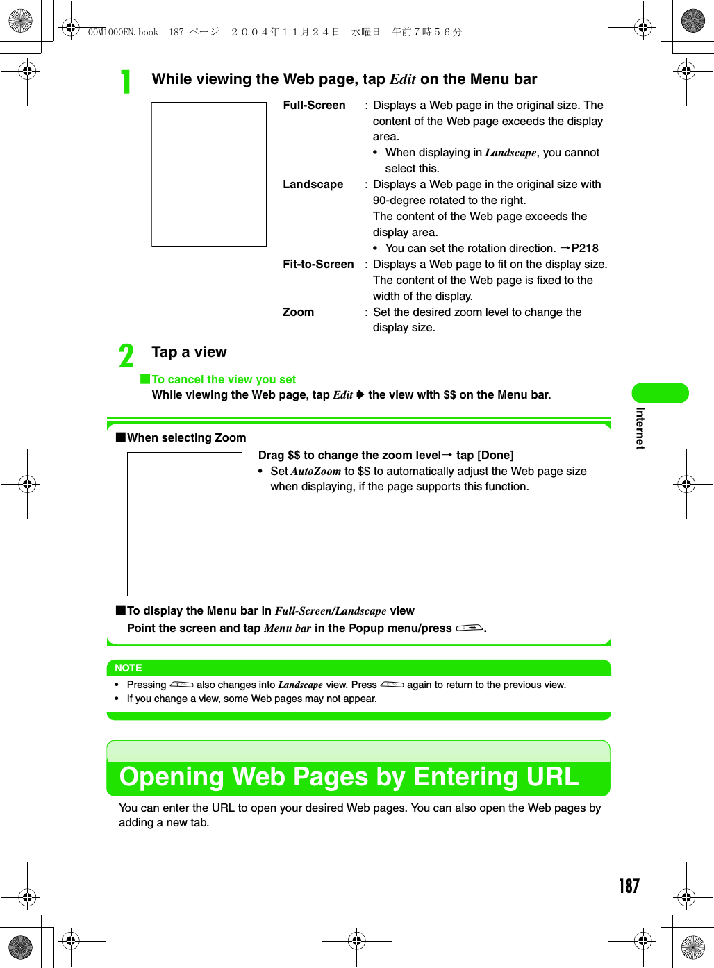 187InternetaWhile viewing the Web page, tap Edit on the Menu barbTap a view1To cancel the view you setWhile viewing the Web page, tap Edit y the view with $$ on the Menu bar.1When selecting Zoom1To display the Menu bar in Full-Screen/Landscape viewPoint the screen and tap Menu bar in the Popup menu/press a.NOTE• Pressing b also changes into Landscape view. Press b again to return to the previous view.• If you change a view, some Web pages may not appear.Opening Web Pages by Entering URLYou can enter the URL to open your desired Web pages. You can also open the Web pages by adding a new tab.Full-Screen : Displays a Web page in the original size. The content of the Web page exceeds the display area.• When displaying in Landscape, you cannot select this.Landscape : Displays a Web page in the original size with 90-degree rotated to the right.The content of the Web page exceeds the display area.• You can set the rotation direction. 3P218Fit-to-Screen : Displays a Web page to fit on the display size. The content of the Web page is fixed to the width of the display.Zoom : Set the desired zoom level to change the display size.Drag $$ to change the zoom level3 tap [Done]•Set AutoZoom to $$ to automatically adjust the Web page size when displaying, if the page supports this function.00M1000EN.book  187 ページ  ２００４年１１月２４日　水曜日　午前７時５６分