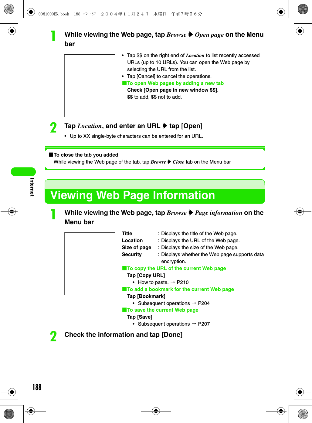 188InternetaWhile viewing the Web page, tap Browse y Open page on the Menu barbTap Location, and enter an URL y tap [Open]• Up to XX single-byte characters can be entered for an URL.1To close the tab you addedWhile viewing the Web page of the tab, tap Browse y Close tab on the Menu barViewing Web Page InformationaWhile viewing the Web page, tap Browse y Page information on the Menu barbCheck the information and tap [Done]• Tap $$ on the right end of Location to list recently accessed URLs (up to 10 URLs). You can open the Web page by selecting the URL from the list.• Tap [Cancel] to cancel the operations.1To open Web pages by adding a new tabCheck [Open page in new window $$].$$ to add, $$ not to add.Title : Displays the title of the Web page.Location : Displays the URL of the Web page.Size of page : Displays the size of the Web page.Security : Displays whether the Web page supports data encryption.1To copy the URL of the current Web page Tap [Copy URL]• How to paste. 3 P2101To add a bookmark for the current Web pageTap [Bookmark]• Subsequent operations 3 P2041To save the current Web pageTap [Save]• Subsequent operations 3 P20700M1000EN.book  188 ページ  ２００４年１１月２４日　水曜日　午前７時５６分