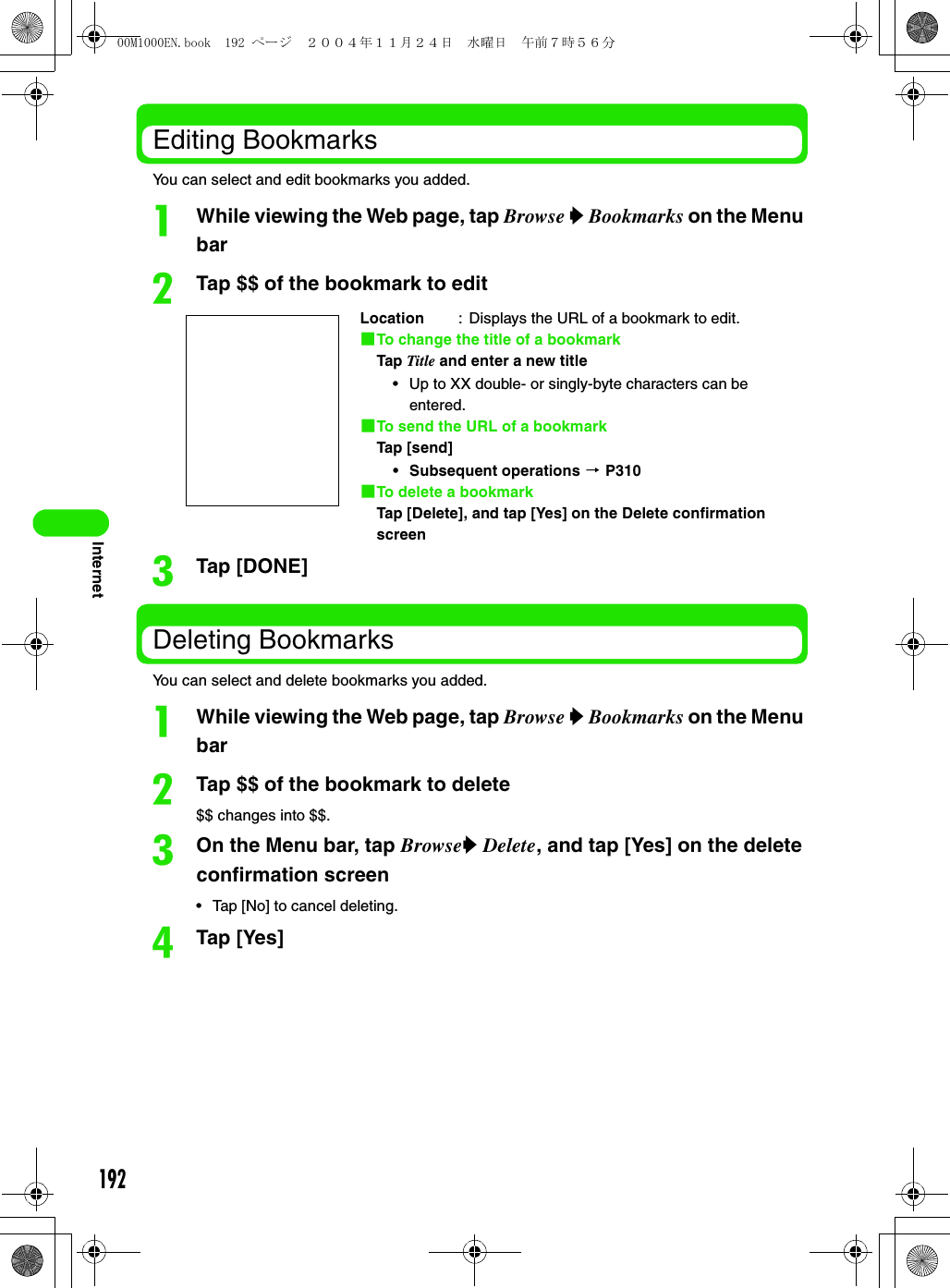 192InternetEditing BookmarksYou can select and edit bookmarks you added.aWhile viewing the Web page, tap Browse y Bookmarks on the Menu barbTap $$ of the bookmark to editcTap [DONE]Deleting BookmarksYou can select and delete bookmarks you added.aWhile viewing the Web page, tap Browse y Bookmarks on the Menu barbTap $$ of the bookmark to delete$$ changes into $$.cOn the Menu bar, tap Browsey Delete, and tap [Yes] on the delete confirmation screen• Tap [No] to cancel deleting.dTap [Yes]Location : Displays the URL of a bookmark to edit.1To change the title of a bookmarkTap Title and enter a new title• Up to XX double- or singly-byte characters can be entered.1To send the URL of a bookmarkTap [send]• Subsequent operations 3 P3101To delete a bookmarkTap [Delete], and tap [Yes] on the Delete confirmation screen00M1000EN.book  192 ページ  ２００４年１１月２４日　水曜日　午前７時５６分