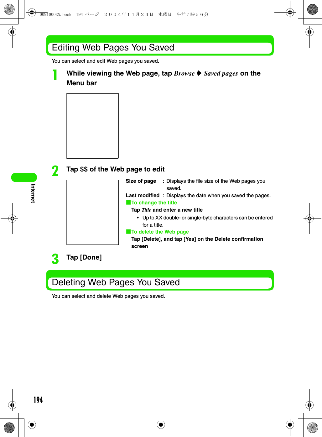 194InternetEditing Web Pages You SavedYou can select and edit Web pages you saved.aWhile viewing the Web page, tap Browse y Saved pages on the Menu barbTap $$ of the Web page to editcTap [Done]Deleting Web Pages You SavedYou can select and delete Web pages you saved.Size of page : Displays the file size of the Web pages you saved.Last modified : Displays the date when you saved the pages.1To change the titleTap Title and enter a new title• Up to XX double- or single-byte characters can be entered for a title.1To delete the Web pageTap [Delete], and tap [Yes] on the Delete confirmation screen00M1000EN.book  194 ページ  ２００４年１１月２４日　水曜日　午前７時５６分
