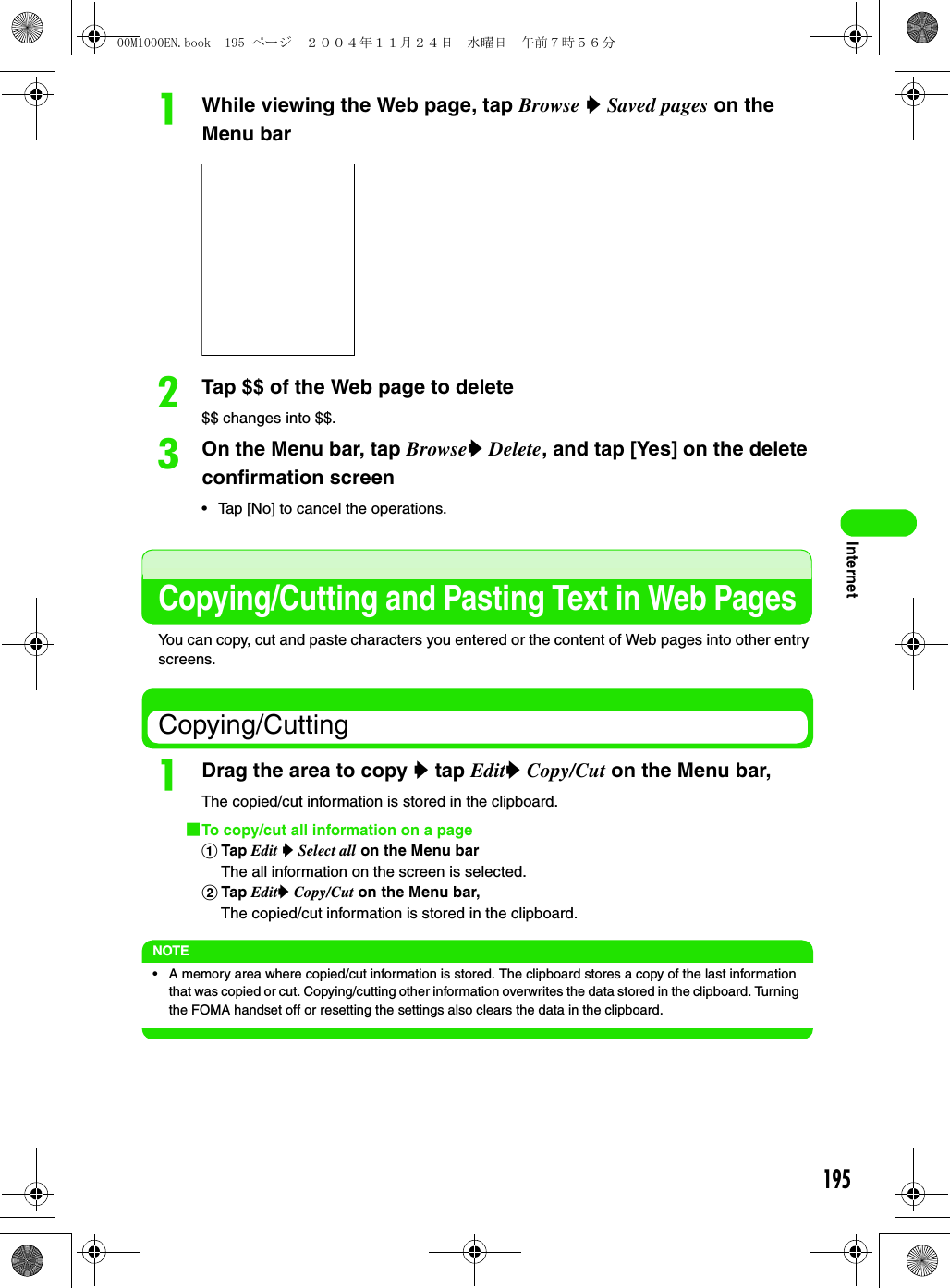 195InternetaWhile viewing the Web page, tap Browse y Saved pages on the Menu barbTap $$ of the Web page to delete$$ changes into $$.cOn the Menu bar, tap Browsey Delete, and tap [Yes] on the delete confirmation screen• Tap [No] to cancel the operations.Copying/Cutting and Pasting Text in Web PagesYou can copy, cut and paste characters you entered or the content of Web pages into other entry screens.Copying/CuttingaDrag the area to copy y tap Edity Copy/Cut on the Menu bar,The copied/cut information is stored in the clipboard.1To copy/cut all information on a pageaTap Edit y Select all on the Menu barThe all information on the screen is selected.bTap Edity Copy/Cut on the Menu bar, The copied/cut information is stored in the clipboard.NOTE• A memory area where copied/cut information is stored. The clipboard stores a copy of the last information that was copied or cut. Copying/cutting other information overwrites the data stored in the clipboard. Turning the FOMA handset off or resetting the settings also clears the data in the clipboard.00M1000EN.book  195 ページ  ２００４年１１月２４日　水曜日　午前７時５６分