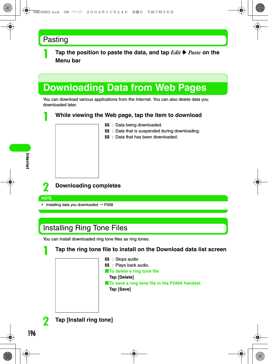 196InternetPastingaTap the position to paste the data, and tap Edit y Paste on the Menu barDownloading Data from Web PagesYou can download various applications from the Internet. You can also delete data you downloaded later.aWhile viewing the Web page, tap the item to downloadbDownloading completesNOTE• Installing data you downloaded 3 P268Installing Ring Tone FilesYou can install downloaded ring tone files as ring tones.aTap the ring tone file to install on the Download data list screenbTap [Install ring tone]$$ : Data being downloaded.$$ : Data that is suspended during downloading.$$ : Data that has been downloaded.$$ : Stops audio$$ : Plays back audio.1To delete a ring tone fileTap [Delete]1To save a ring tone file in the FOMA handsetTap [Save]00M1000EN.book  196 ページ  ２００４年１１月２４日　水曜日　午前７時５６分