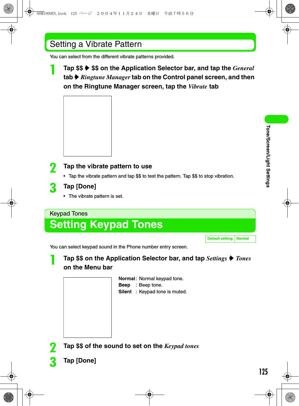 125Tone/Screen/Light SettingsSetting a Vibrate PatternYou can select from the different vibrate patterns provided.aTap $$ y $$ on the Application Selector bar, and tap the General tab y Ringtune Manager tab on the Control panel screen, and then on the Ringtune Manager screen, tap the Vibrate tabbTap the vibrate pattern to use• Tap the vibrate pattern and tap $$ to test the pattern. Tap $$ to stop vibration.cTap [Done]• The vibrate pattern is set.Keypad TonesSetting Keypad TonesYou can select keypad sound in the Phone number entry screen.aTap $$ on the Application Selector bar, and tap Settings y Tones on the Menu barbTap $$ of the sound to set on the Keypad tonescTap [Done]Default setting NormalNormal: Normal keypad tone.Beep : Beep tone.Silent : Keypad tone is muted.00M1000EN.book  125 ページ  ２００４年１１月２４日　水曜日　午前７時５６分