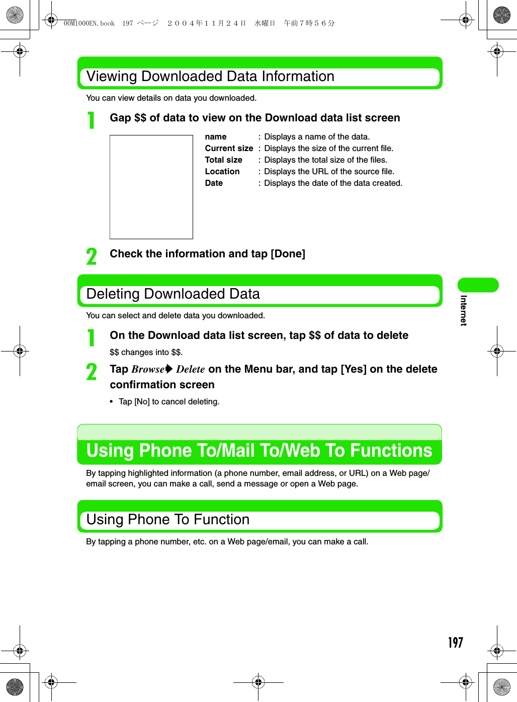 197InternetViewing Downloaded Data InformationYou can view details on data you downloaded.aGap $$ of data to view on the Download data list screenbCheck the information and tap [Done]Deleting Downloaded DataYou can select and delete data you downloaded.aOn the Download data list screen, tap $$ of data to delete$$ changes into $$.bTap Browsey Delete on the Menu bar, and tap [Yes] on the delete confirmation screen• Tap [No] to cancel deleting.Using Phone To/Mail To/Web To FunctionsBy tapping highlighted information (a phone number, email address, or URL) on a Web page/email screen, you can make a call, send a message or open a Web page.Using Phone To FunctionBy tapping a phone number, etc. on a Web page/email, you can make a call.name : Displays a name of the data.Current size : Displays the size of the current file.Total size : Displays the total size of the files.Location : Displays the URL of the source file.Date : Displays the date of the data created.00M1000EN.book  197 ページ  ２００４年１１月２４日　水曜日　午前７時５６分