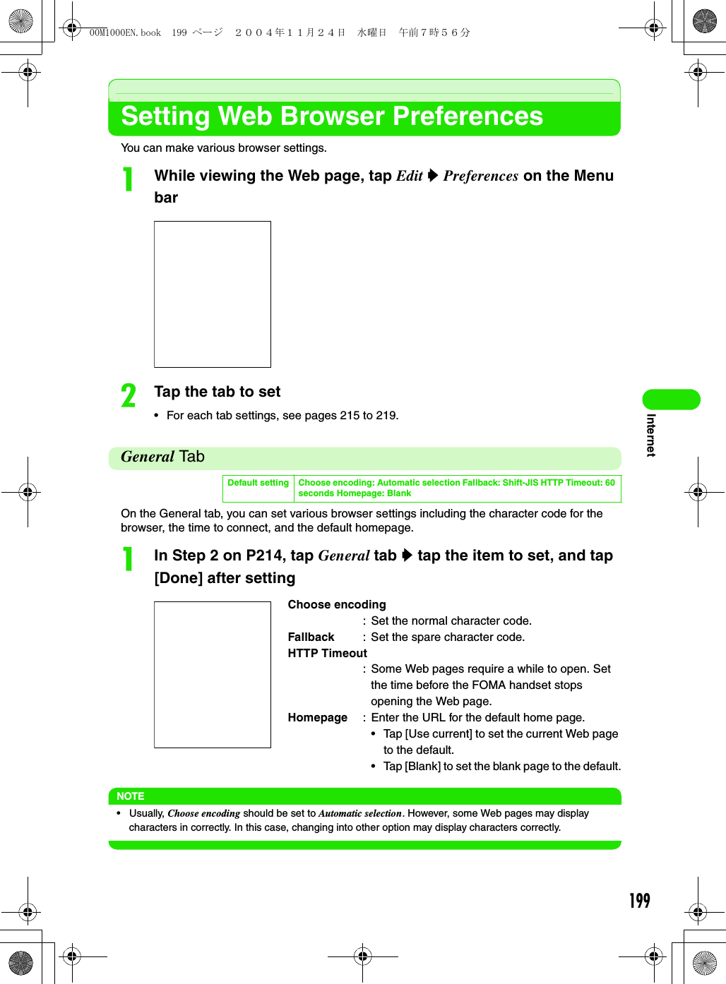 199InternetSetting Web Browser PreferencesYou can make various browser settings.aWhile viewing the Web page, tap Edit y Preferences on the Menu barbTap the tab to set• For each tab settings, see pages 215 to 219.General TabOn the General tab, you can set various browser settings including the character code for the browser, the time to connect, and the default homepage.aIn Step 2 on P214, tap General tab y tap the item to set, and tap [Done] after settingNOTE• Usually, Choose encoding should be set to Automatic selection. However, some Web pages may display characters in correctly. In this case, changing into other option may display characters correctly.Default setting Choose encoding: Automatic selection Fallback: Shift-JIS HTTP Timeout: 60 seconds Homepage: BlankChoose encoding: Set the normal character code.Fallback : Set the spare character code.HTTP Timeout: Some Web pages require a while to open. Set the time before the FOMA handset stops opening the Web page.Homepage : Enter the URL for the default home page.• Tap [Use current] to set the current Web page to the default.• Tap [Blank] to set the blank page to the default.00M1000EN.book  199 ページ  ２００４年１１月２４日　水曜日　午前７時５６分