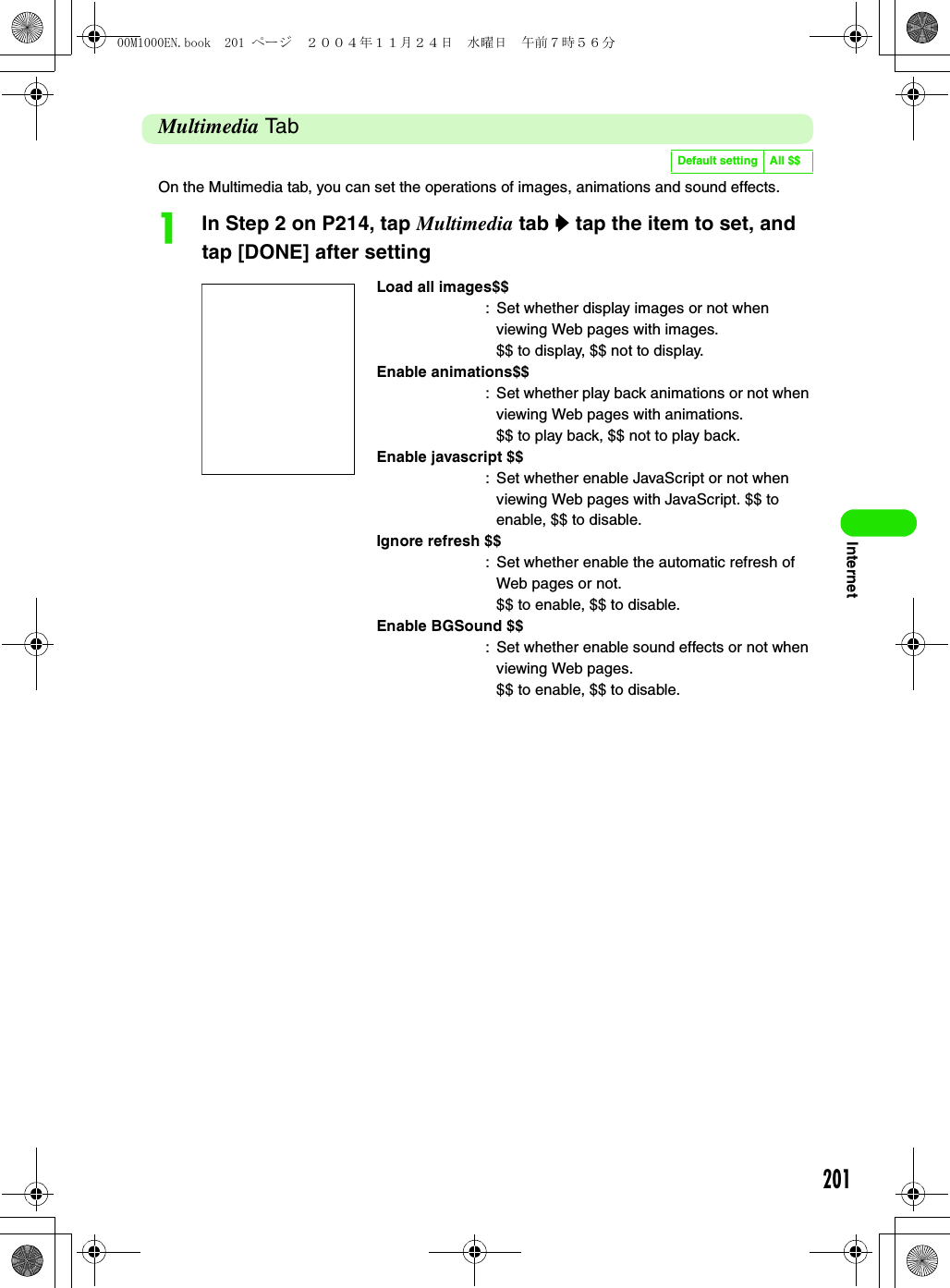 201InternetMultimedia TabOn the Multimedia tab, you can set the operations of images, animations and sound effects.aIn Step 2 on P214, tap Multimedia tab y tap the item to set, and tap [DONE] after settingDefault setting All $$Load all images$$: Set whether display images or not when viewing Web pages with images.$$ to display, $$ not to display.Enable animations$$: Set whether play back animations or not when viewing Web pages with animations.$$ to play back, $$ not to play back.Enable javascript $$: Set whether enable JavaScript or not when viewing Web pages with JavaScript. $$ to enable, $$ to disable.Ignore refresh $$: Set whether enable the automatic refresh of Web pages or not.$$ to enable, $$ to disable.Enable BGSound $$: Set whether enable sound effects or not when viewing Web pages.$$ to enable, $$ to disable.00M1000EN.book  201 ページ  ２００４年１１月２４日　水曜日　午前７時５６分