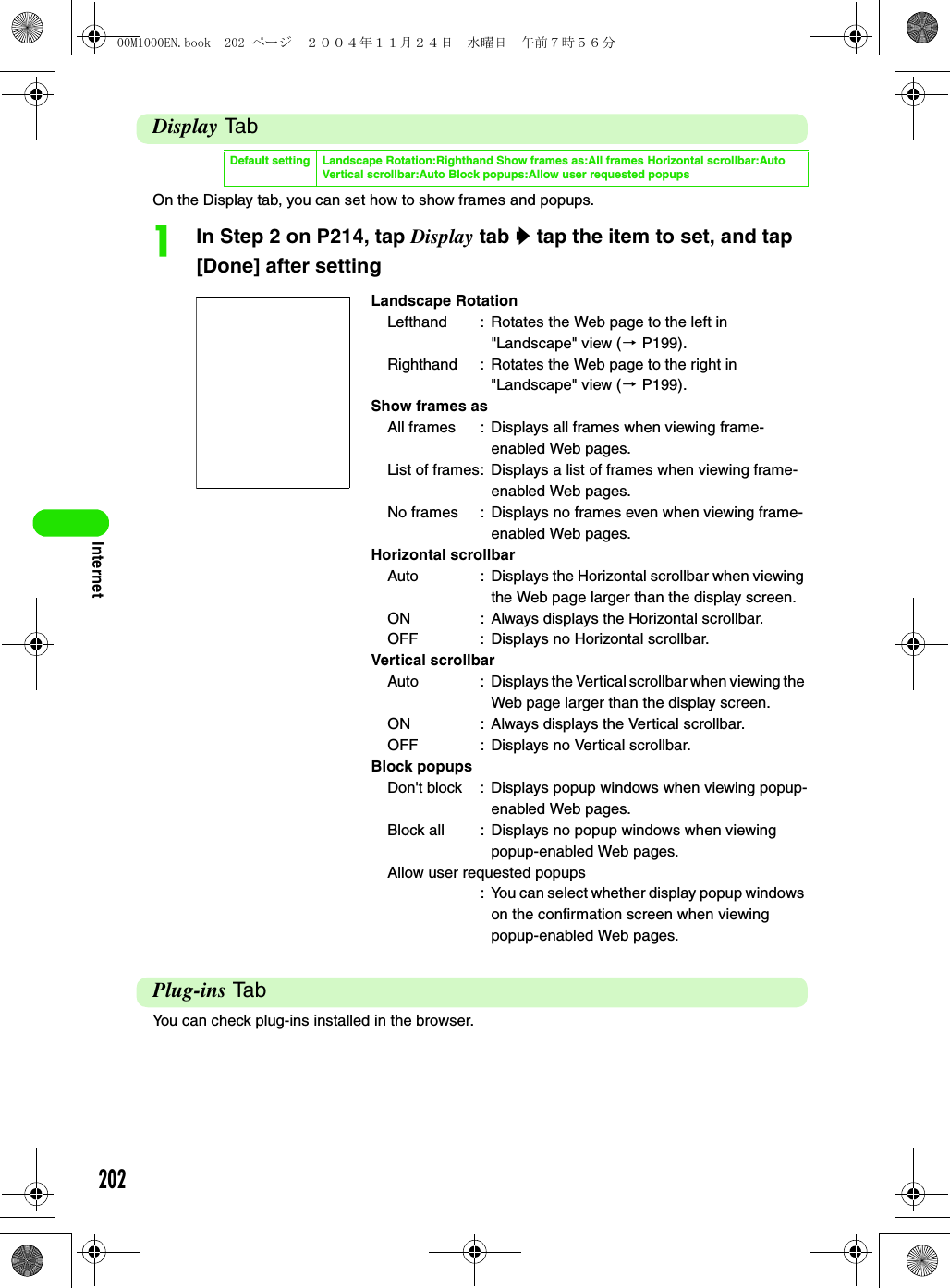 202InternetDisplay TabOn the Display tab, you can set how to show frames and popups.aIn Step 2 on P214, tap Display tab y tap the item to set, and tap [Done] after settingPlug-ins TabYou can check plug-ins installed in the browser.Default setting Landscape Rotation:Righthand Show frames as:All frames Horizontal scrollbar:Auto Vertical scrollbar:Auto Block popups:Allow user requested popupsLandscape RotationLefthand : Rotates the Web page to the left in &quot;Landscape&quot; view (3 P199).Righthand : Rotates the Web page to the right in &quot;Landscape&quot; view (3 P199).Show frames asAll frames : Displays all frames when viewing frame-enabled Web pages.List of frames: Displays a list of frames when viewing frame-enabled Web pages.No frames : Displays no frames even when viewing frame-enabled Web pages.Horizontal scrollbarAuto : Displays the Horizontal scrollbar when viewing the Web page larger than the display screen.ON : Always displays the Horizontal scrollbar.OFF : Displays no Horizontal scrollbar.Vertical scrollbarAuto : Displays the Vertical scrollbar when viewing the Web page larger than the display screen.ON : Always displays the Vertical scrollbar.OFF : Displays no Vertical scrollbar.Block popupsDon&apos;t block : Displays popup windows when viewing popup-enabled Web pages.Block all : Displays no popup windows when viewing popup-enabled Web pages.Allow user requested popups: You can select whether display popup windows on the confirmation screen when viewing popup-enabled Web pages.00M1000EN.book  202 ページ  ２００４年１１月２４日　水曜日　午前７時５６分