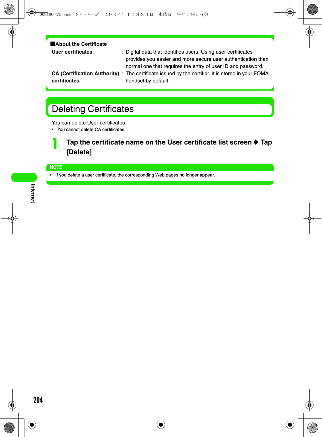 204Internet1About the CertificateDeleting CertificatesYou can delete User certificates.• You cannot delete CA certificates.aTap the certificate name on the User certificate list screen y Tap [Delete]NOTE• If you delete a user certificate, the corresponding Web pages no longer appear.User certificates : Digital data that identifies users. Using user certificates provides you easier and more secure user authentication than normal one that requires the entry of user ID and password.CA (Certification Authority) certificates: The certificate issued by the certifier. It is stored in your FOMA handset by default.00M1000EN.book  204 ページ  ２００４年１１月２４日　水曜日　午前７時５６分