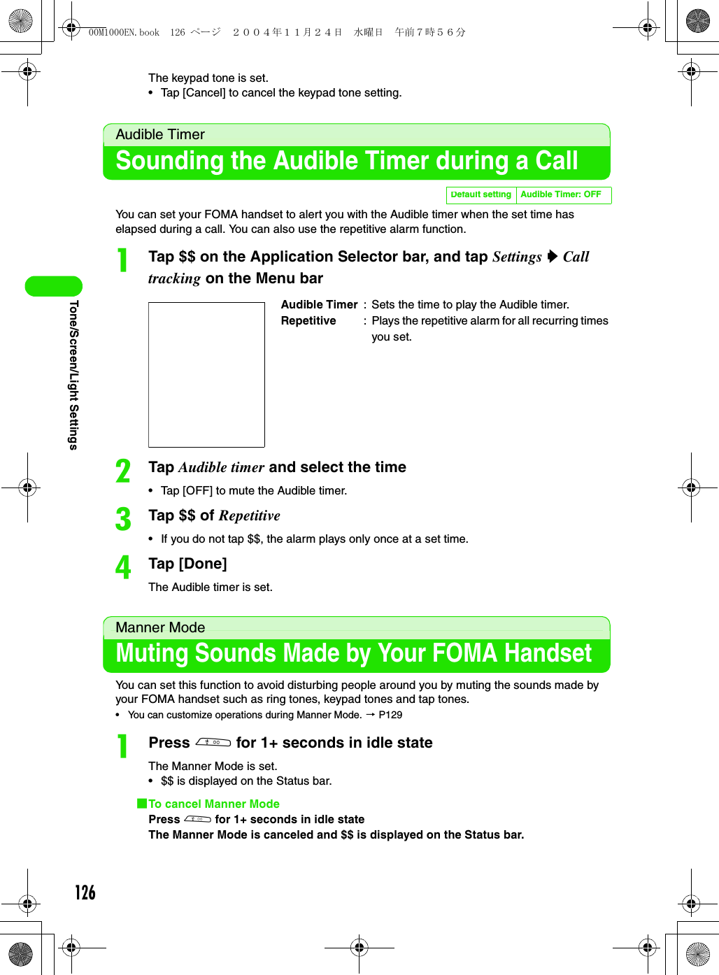 126Tone/Screen/Light SettingsThe keypad tone is set.• Tap [Cancel] to cancel the keypad tone setting.Audible TimerSounding the Audible Timer during a CallYou can set your FOMA handset to alert you with the Audible timer when the set time has elapsed during a call. You can also use the repetitive alarm function.aTap $$ on the Application Selector bar, and tap Settings y Call tracking on the Menu barbTap Audible timer and select the time• Tap [OFF] to mute the Audible timer.cTap $$ of Repetitive• If you do not tap $$, the alarm plays only once at a set time.dTap [Done]The Audible timer is set.Manner ModeMuting Sounds Made by Your FOMA HandsetYou can set this function to avoid disturbing people around you by muting the sounds made by your FOMA handset such as ring tones, keypad tones and tap tones.• You can customize operations during Manner Mode. 3 P129aPress b for 1+ seconds in idle stateThe Manner Mode is set.• $$ is displayed on the Status bar.1To cancel Manner ModePress b for 1+ seconds in idle stateThe Manner Mode is canceled and $$ is displayed on the Status bar.Default setting Audible Timer: OFFAudible Timer : Sets the time to play the Audible timer.Repetitive : Plays the repetitive alarm for all recurring times you set.00M1000EN.book  126 ページ  ２００４年１１月２４日　水曜日　午前７時５６分