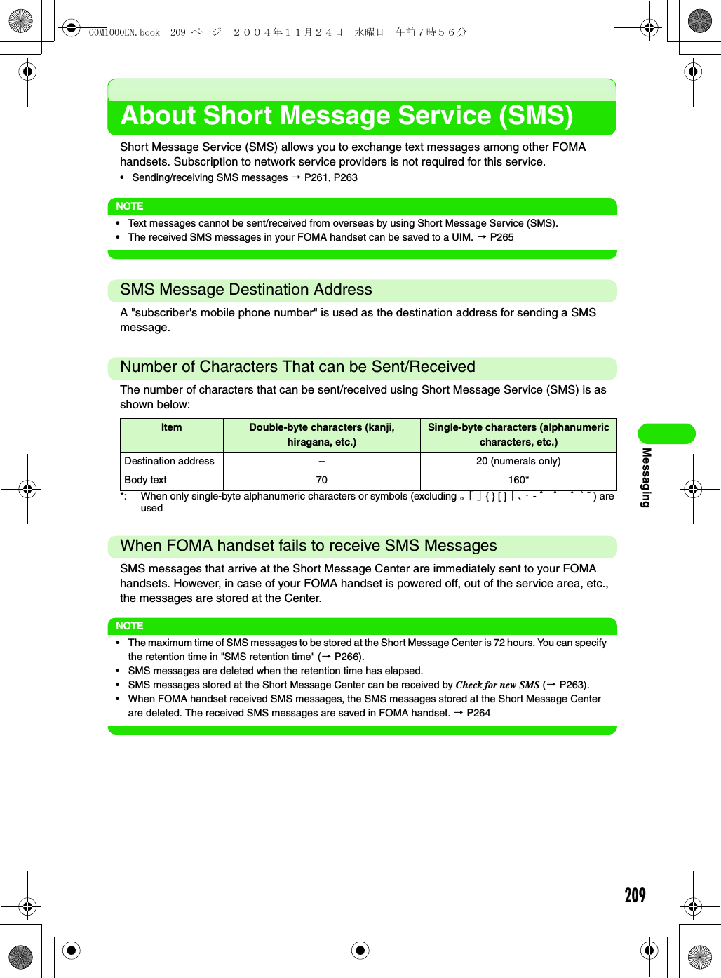 209MessagingAbout Short Message Service (SMS)Short Message Service (SMS) allows you to exchange text messages among other FOMA handsets. Subscription to network service providers is not required for this service.• Sending/receiving SMS messages 3 P261, P263NOTE• Text messages cannot be sent/received from overseas by using Short Message Service (SMS).• The received SMS messages in your FOMA handset can be saved to a UIM. 3 P265SMS Message Destination AddressA &quot;subscriber&apos;s mobile phone number&quot; is used as the destination address for sending a SMS message.Number of Characters That can be Sent/ReceivedThe number of characters that can be sent/received using Short Message Service (SMS) is as shown below:*: When only single-byte alphanumeric characters or symbols (excluding 。「 」{ } [ ] ｜、・ - ゛ ゜ ＾ ` ~ ) are usedWhen FOMA handset fails to receive SMS MessagesSMS messages that arrive at the Short Message Center are immediately sent to your FOMA handsets. However, in case of your FOMA handset is powered off, out of the service area, etc., the messages are stored at the Center. NOTE• The maximum time of SMS messages to be stored at the Short Message Center is 72 hours. You can specify the retention time in &quot;SMS retention time&quot; (3 P266).• SMS messages are deleted when the retention time has elapsed.• SMS messages stored at the Short Message Center can be received by Check for new SMS (3 P263).• When FOMA handset received SMS messages, the SMS messages stored at the Short Message Center are deleted. The received SMS messages are saved in FOMA handset. 3 P264Item Double-byte characters (kanji, hiragana, etc.)Single-byte characters (alphanumeric characters, etc.)Destination address – 20 (numerals only)Body text 70 160*00M1000EN.book  209 ページ  ２００４年１１月２４日　水曜日　午前７時５６分