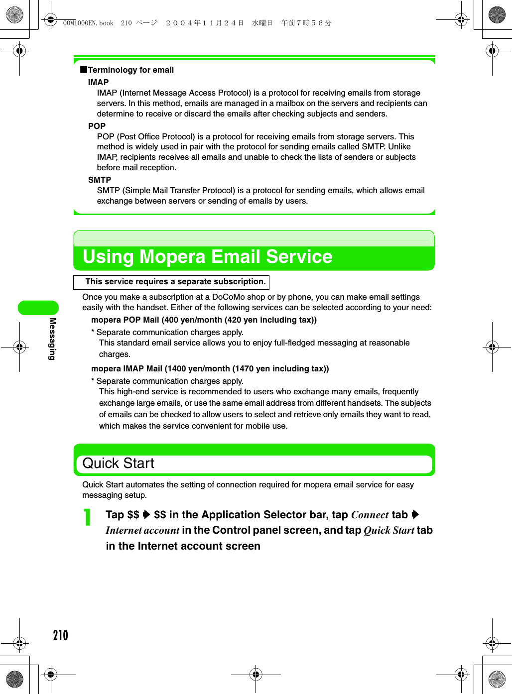 210Messaging1Terminology for emailIMAPIMAP (Internet Message Access Protocol) is a protocol for receiving emails from storage servers. In this method, emails are managed in a mailbox on the servers and recipients can determine to receive or discard the emails after checking subjects and senders.POPPOP (Post Office Protocol) is a protocol for receiving emails from storage servers. This method is widely used in pair with the protocol for sending emails called SMTP. Unlike IMAP, recipients receives all emails and unable to check the lists of senders or subjects before mail reception.SMTPSMTP (Simple Mail Transfer Protocol) is a protocol for sending emails, which allows email exchange between servers or sending of emails by users. Using Mopera Email ServiceOnce you make a subscription at a DoCoMo shop or by phone, you can make email settings easily with the handset. Either of the following services can be selected according to your need:mopera POP Mail (400 yen/month (420 yen including tax))* Separate communication charges apply.mopera IMAP Mail (1400 yen/month (1470 yen including tax))* Separate communication charges apply.Quick StartQuick Start automates the setting of connection required for mopera email service for easy messaging setup.aTap $$ y $$ in the Application Selector bar, tap Connect tab y Internet account in the Control panel screen, and tap Quick Start tab in the Internet account screenThis service requires a separate subscription.This standard email service allows you to enjoy full-fledged messaging at reasonable charges. This high-end service is recommended to users who exchange many emails, frequently exchange large emails, or use the same email address from different handsets. The subjects of emails can be checked to allow users to select and retrieve only emails they want to read, which makes the service convenient for mobile use.00M1000EN.book  210 ページ  ２００４年１１月２４日　水曜日　午前７時５６分