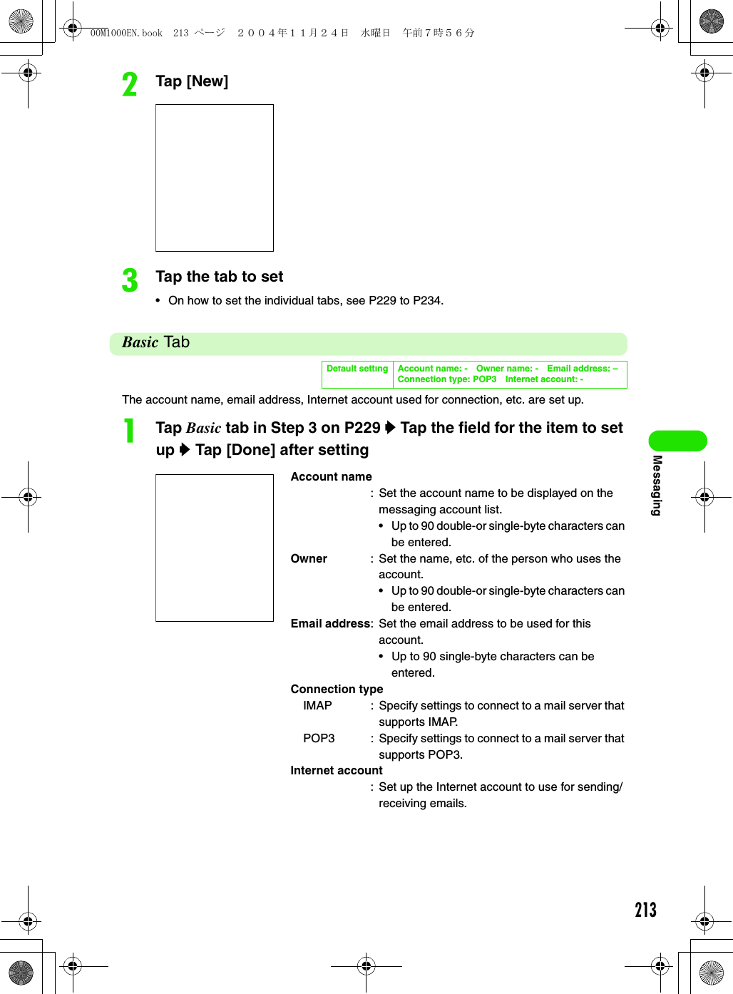 213MessagingbTap [New]cTap the tab to set• On how to set the individual tabs, see P229 to P234.Basic TabThe account name, email address, Internet account used for connection, etc. are set up.aTap Basic tab in Step 3 on P229 y Tap the field for the item to set up y Tap [Done] after settingDefault setting Account name: - Owner name: - Email address: –Connection type: POP3 Internet account: -Account name: Set the account name to be displayed on the messaging account list.• Up to 90 double-or single-byte characters can be entered.Owner : Set the name, etc. of the person who uses the account.• Up to 90 double-or single-byte characters can be entered.Email address: Set the email address to be used for this account.• Up to 90 single-byte characters can be entered. Connection typeIMAP : Specify settings to connect to a mail server that supports IMAP.POP3 : Specify settings to connect to a mail server that supports POP3.Internet account: Set up the Internet account to use for sending/receiving emails.00M1000EN.book  213 ページ  ２００４年１１月２４日　水曜日　午前７時５６分