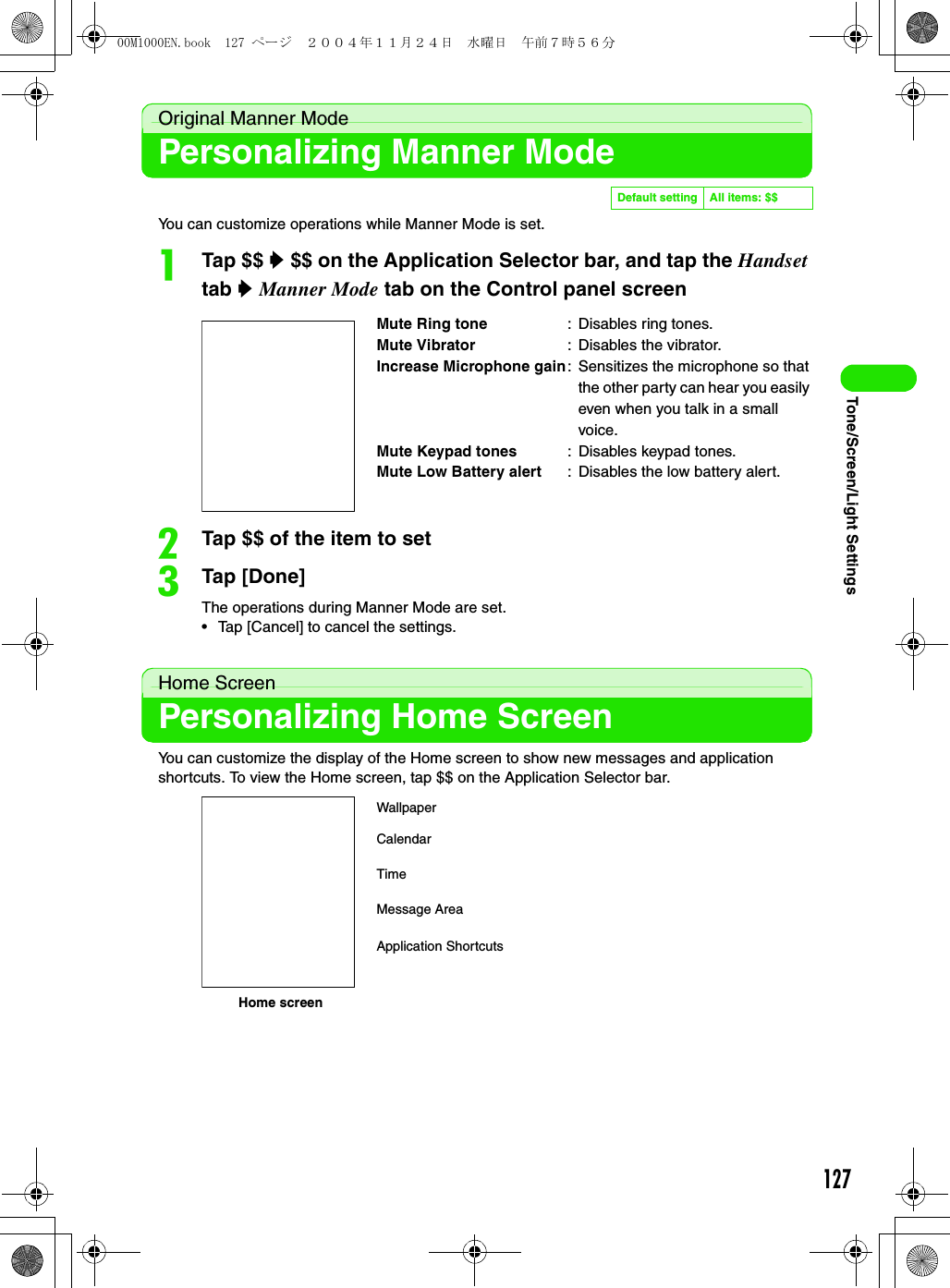 127Tone/Screen/Light SettingsOriginal Manner ModePersonalizing Manner ModeYou can customize operations while Manner Mode is set.aTap $$ y $$ on the Application Selector bar, and tap the Handset tab y Manner Mode tab on the Control panel screenbTap $$ of the item to setcTap [Done]The operations during Manner Mode are set.• Tap [Cancel] to cancel the settings.Home ScreenPersonalizing Home ScreenYou can customize the display of the Home screen to show new messages and application shortcuts. To view the Home screen, tap $$ on the Application Selector bar.Default setting All items: $$Mute Ring tone : Disables ring tones.Mute Vibrator : Disables the vibrator.Increase Microphone gain: Sensitizes the microphone so that the other party can hear you easily even when you talk in a small voice.Mute Keypad tones : Disables keypad tones.Mute Low Battery alert : Disables the low battery alert.WallpaperHome screenCalendarTimeMessage AreaApplication Shortcuts00M1000EN.book  127 ページ  ２００４年１１月２４日　水曜日　午前７時５６分